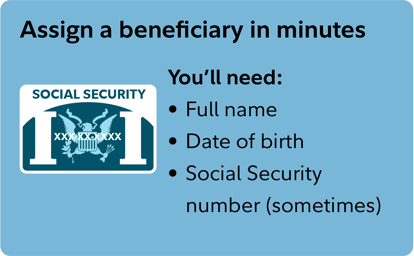 Assign a beneficiary in minutes Assigning a beneficiary only takes minutes: You’ll need their full name, date of birth, and (sometimes) their social security number.