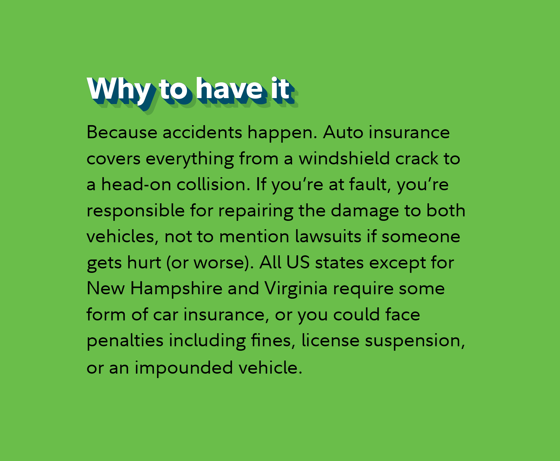Why to have it  Because accidents happen. Auto insurance covers everything from a windshield crack to a head-on collision. If you’re at fault, you’re responsible for repairing the damage to both vehicles, not to mention lawsuits if someone gets hurt (or worse). All US states except for New Hampshire and Virginia require some form of car insurance, or you could face penalties including fines, license suspension, or an impounded vehicle.