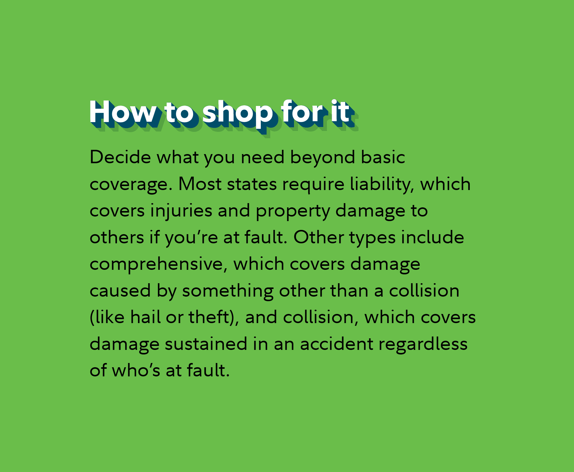 How to shop for it Decide what you need beyond basic coverage. Most states require liability, which covers injuries and property damage to others if you’re at fault. Other types include comprehensive, which covers damage caused by something other than a collision (like hail or theft), and collision, which covers damage sustained in an accident regardless of who’s at fault.