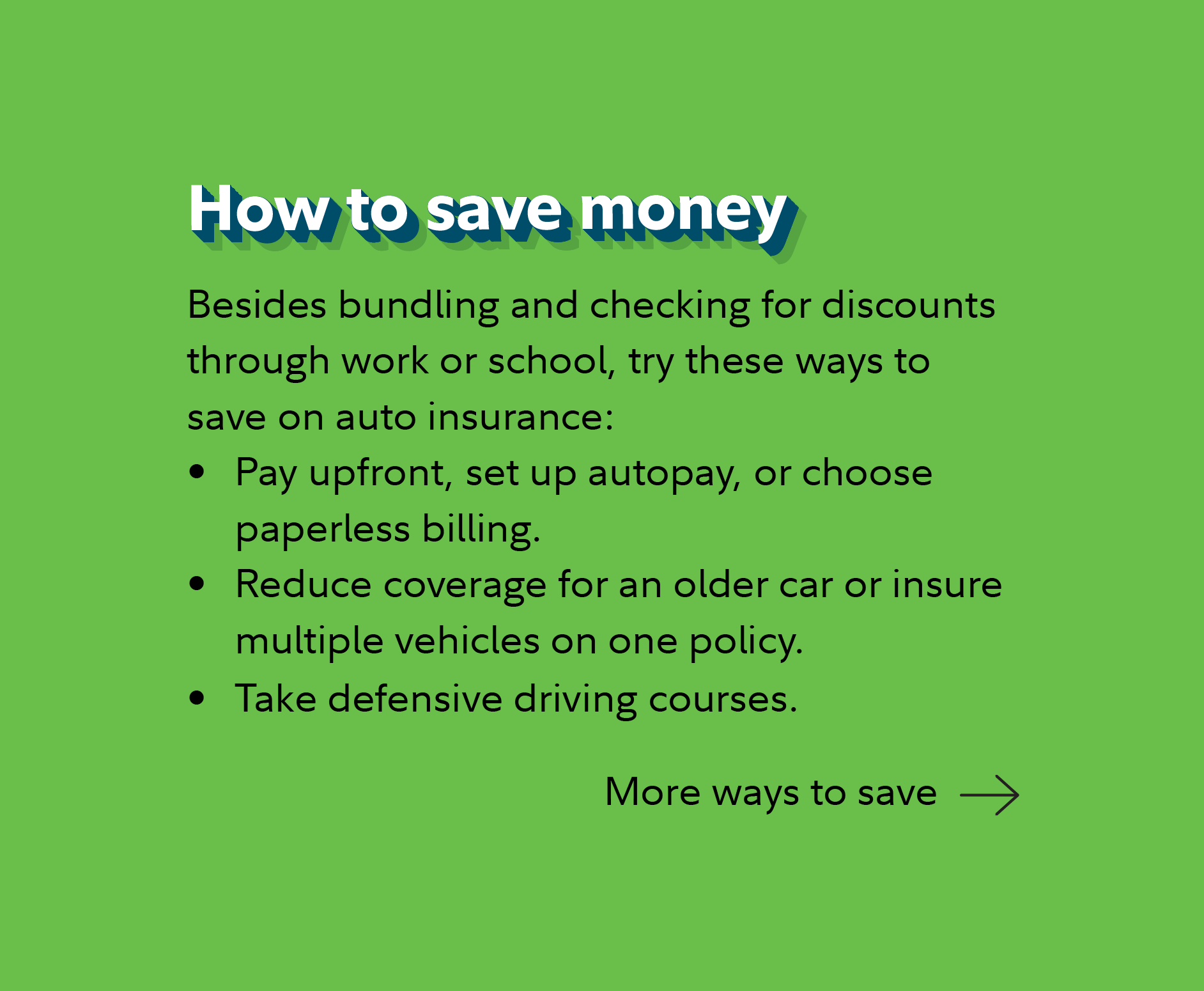 How to save money Besides bundling and checking for discounts through work or school, try these ways to save on auto insurance: Pay upfront, set up autopay, or choose paperless billing. Reduce coverage for an older car or insure multiple vehicles on one policy. Take defensive driving courses. Continue for more ways to save. 