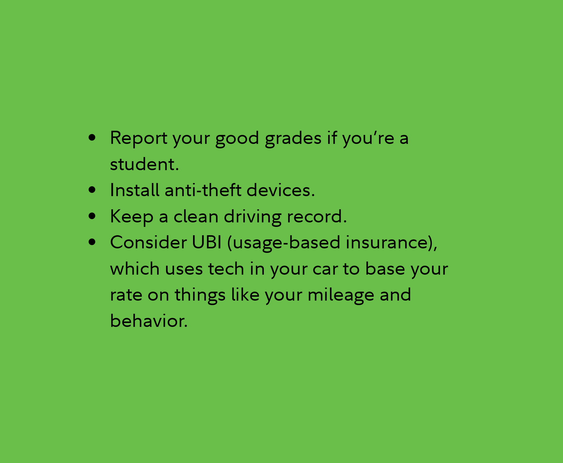 Report your good grades if you’re a student. Install anti-theft devices. Keep a clean driving record. Consider UBI (usage-based insurance), which uses tech in your car to base your rate on things like your mileage and behavior.