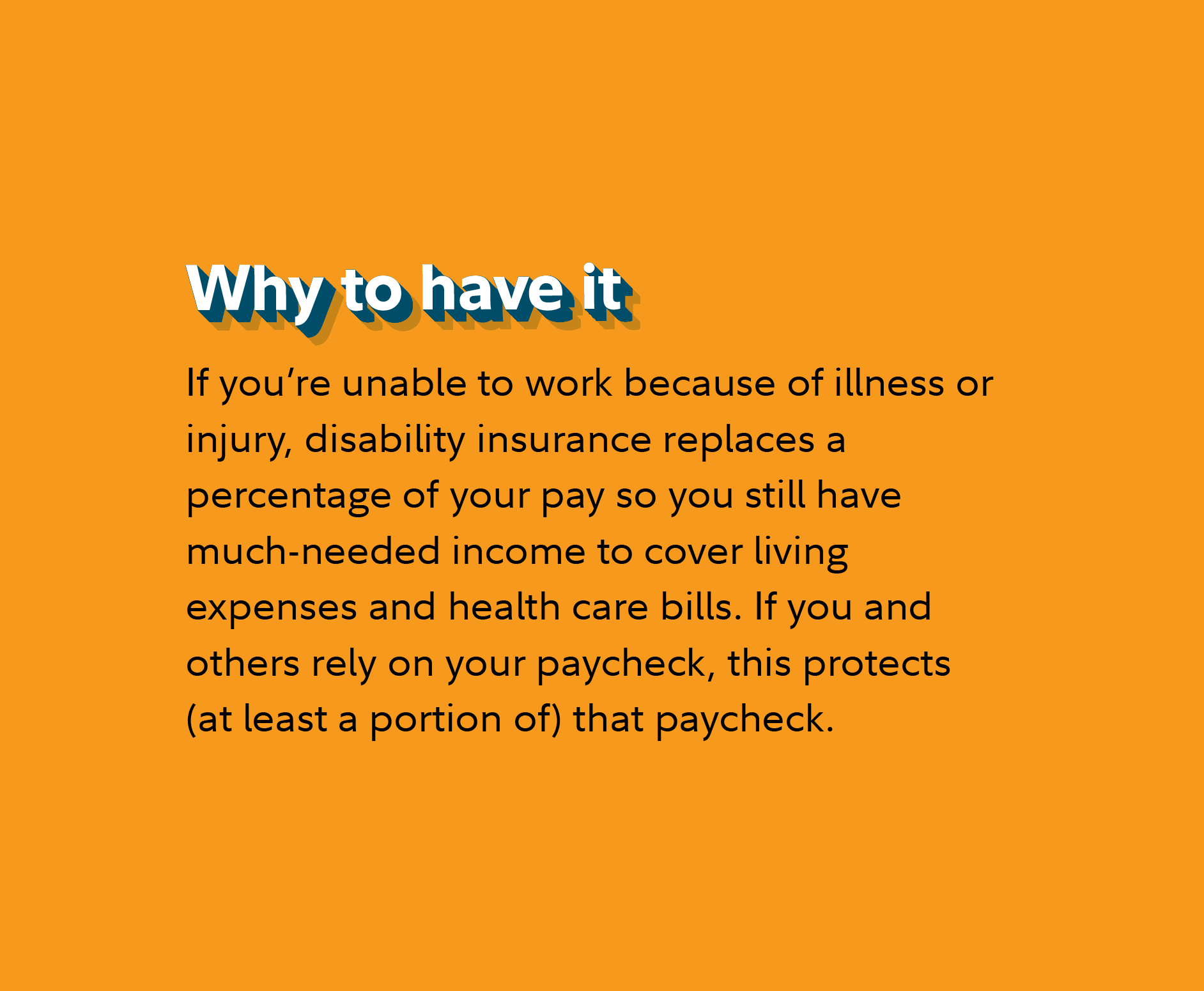 Why to have it If you’re unable to work because of illness or injury, disability insurance replaces a percentage of your pay so you still have much-needed income to cover living expenses and health care bills. If you and others rely on your paycheck, this protects (at least a portion of) that paycheck. 