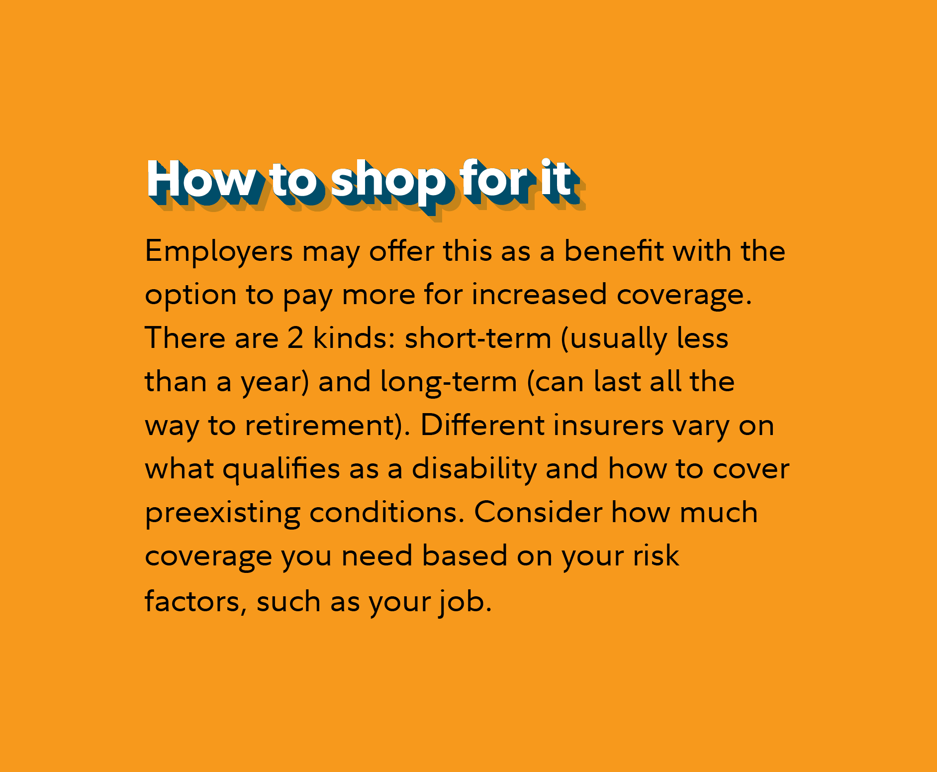 How to shop for it Employers may offer this as a benefit with the option to pay more for increased coverage. There are 2 kinds: short-term (usually less than a year) and long-term (can last all the way to retirement). Different insurers vary on what qualifies as a disability and how to cover preexisting conditions. Consider how much coverage you need based on your risk factors, such as your job.