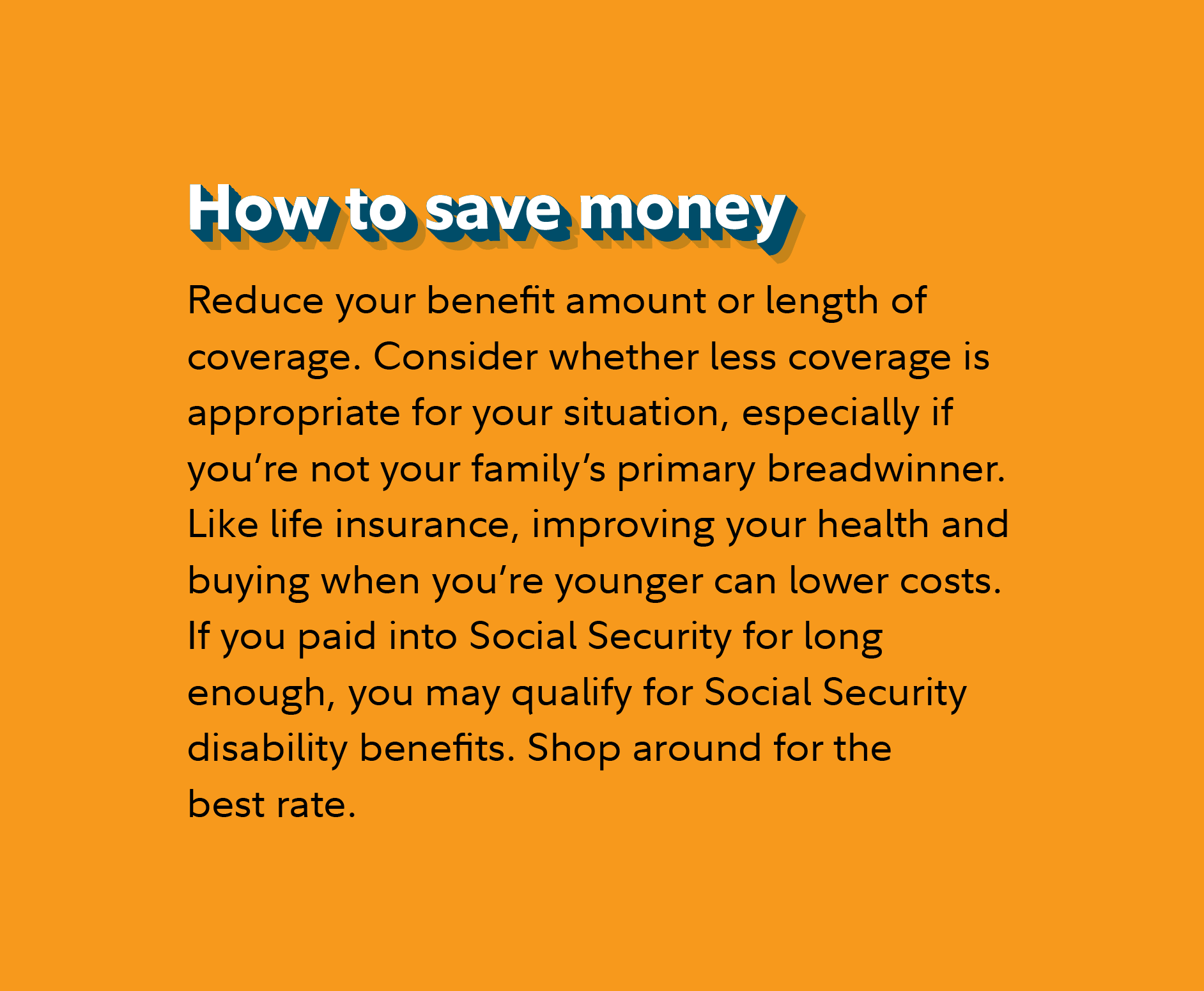 How to save money Reduce your benefit amount or length of coverage. Consider whether less coverage is appropriate for your situation, especially if you’re not your family’s primary breadwinner. Like life insurance, improving your health and buying when you’re younger can lower costs. If you paid into Social Security for long enough, you may qualify for Social Security disability benefits. Shop around for the best rate.