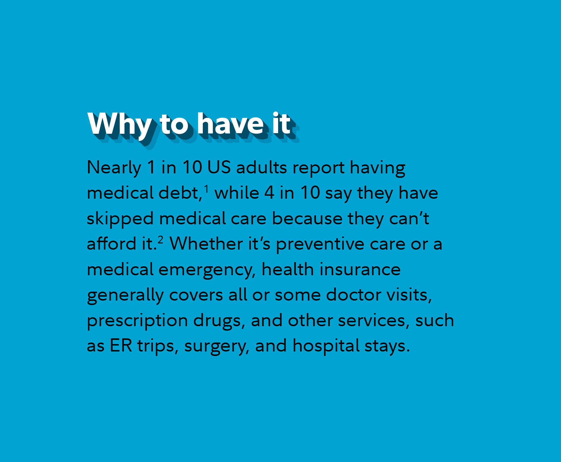 Why to have it? Nearly 1 in 10 US adults report owing medical debt,(Footnote 1 in complementary region) while 4 in 10 say they have skipped medical care because they can't afford it.(Footnote 2 in complementary region) Whether it's preventive care or a medical emergency, health insurance generally covers all or some doctor visits, prescription drugs, and other services, such as ER trips, surgery, and hospital stays.