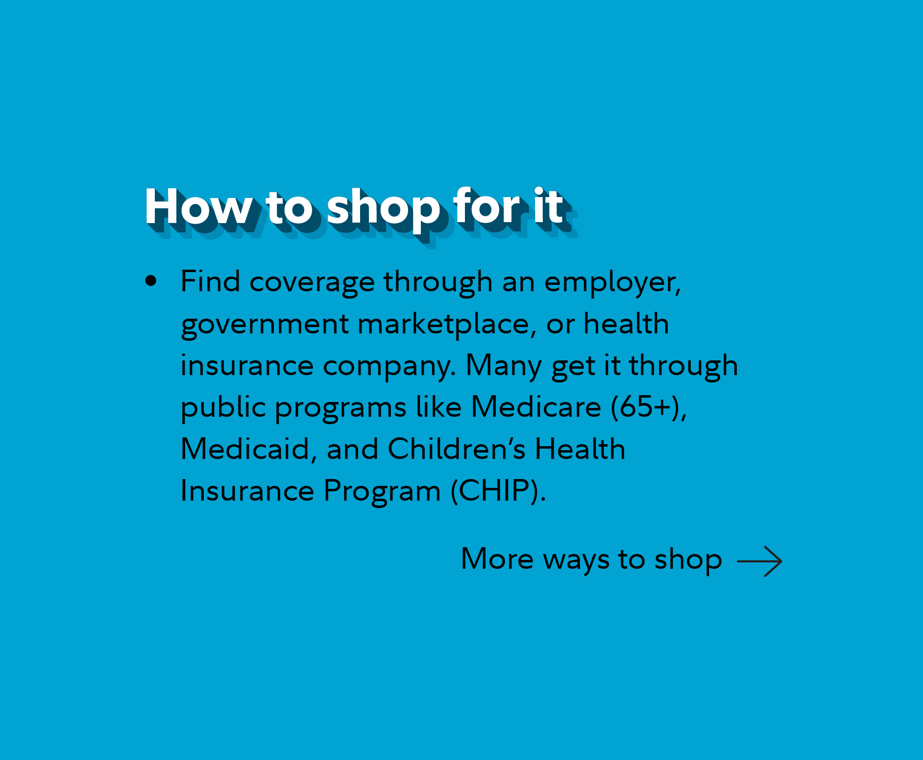 How to shop for it. Find coverage through an employer, government marketplace, or health insurance company. Many get it through public programs like Medicare (65+), Medicaid, and Children's Health Insurance Program (CHIP). Continue for more ways to shop.