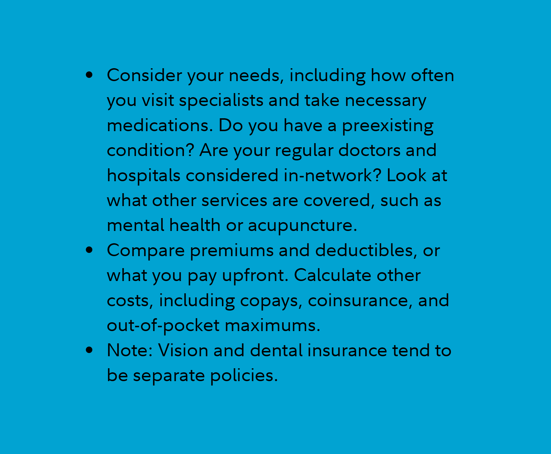 Consider your needs, including how often you visit specialists and take necessary medications. Do you have a pre-existing condition? Are your regular doctors and hospitals considered in-network? Look at what other services are covered, such as mental health or acupuncture.  Compare premiums and deductibles, or what you pay upfront. Calculate other costs, including co-pays, co-insurance, and out-of-pocket maximums.  Note: Vision and dental insurance tend to be separate policies.