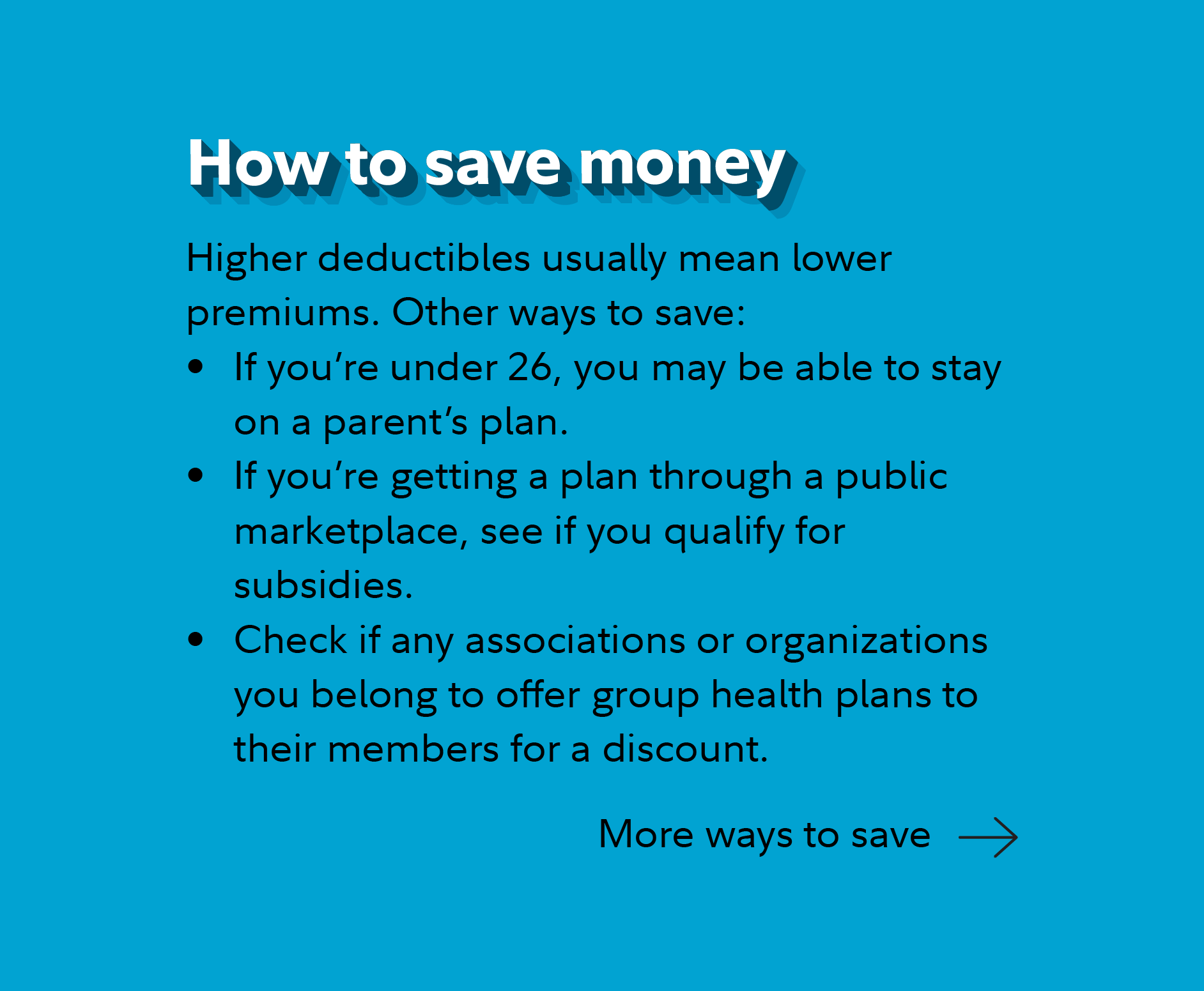 How to save money.  Higher deductibles usually mean lower premiums. Other ways to save:  If you're under 26, you may be able to stay on a parent's plan.  If you're getting a plan through a public marketplace, see if you qualify for subsidies. Check if any associations or organizations you belong to offer group health plans to their members for a discount. Continue for more ways to save.