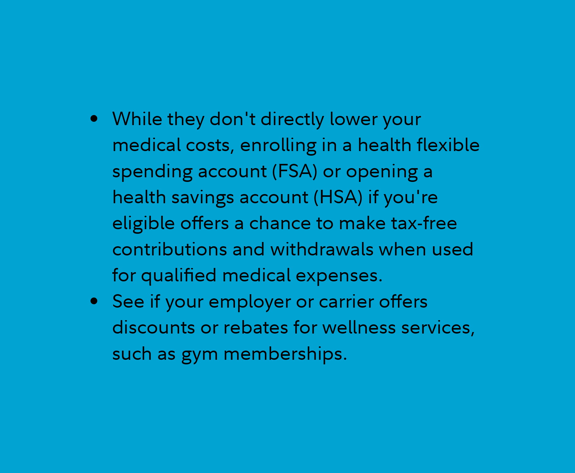 While they don't directly lower your medical costs, enrolling in a health flexible spending account (FSA) or opening a health savings account (HSA) if you're eligible offers a chance to make tax-free contributions and withdrawals when used for qualified medical expenses.  See if your employer or carrier offers discounts or rebates for wellness services, such as gym memberships.