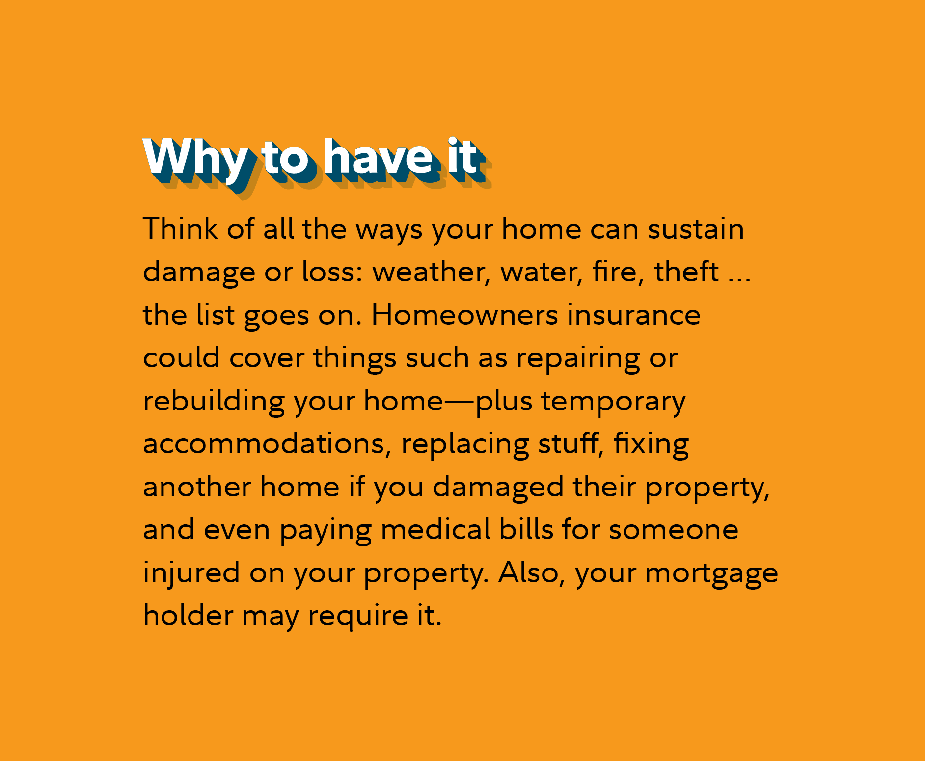 Why to have it Think of all the ways your home can sustain damage or loss: weather, water, fire, theft … the list goes on. Homeowners insurance could cover things such as repairing or rebuilding your home—plus temporary accommodations, replacing stuff, fixing another home if you damaged their property, and even paying medical bills for someone injured on your property. Also, your mortgage holder may require it.