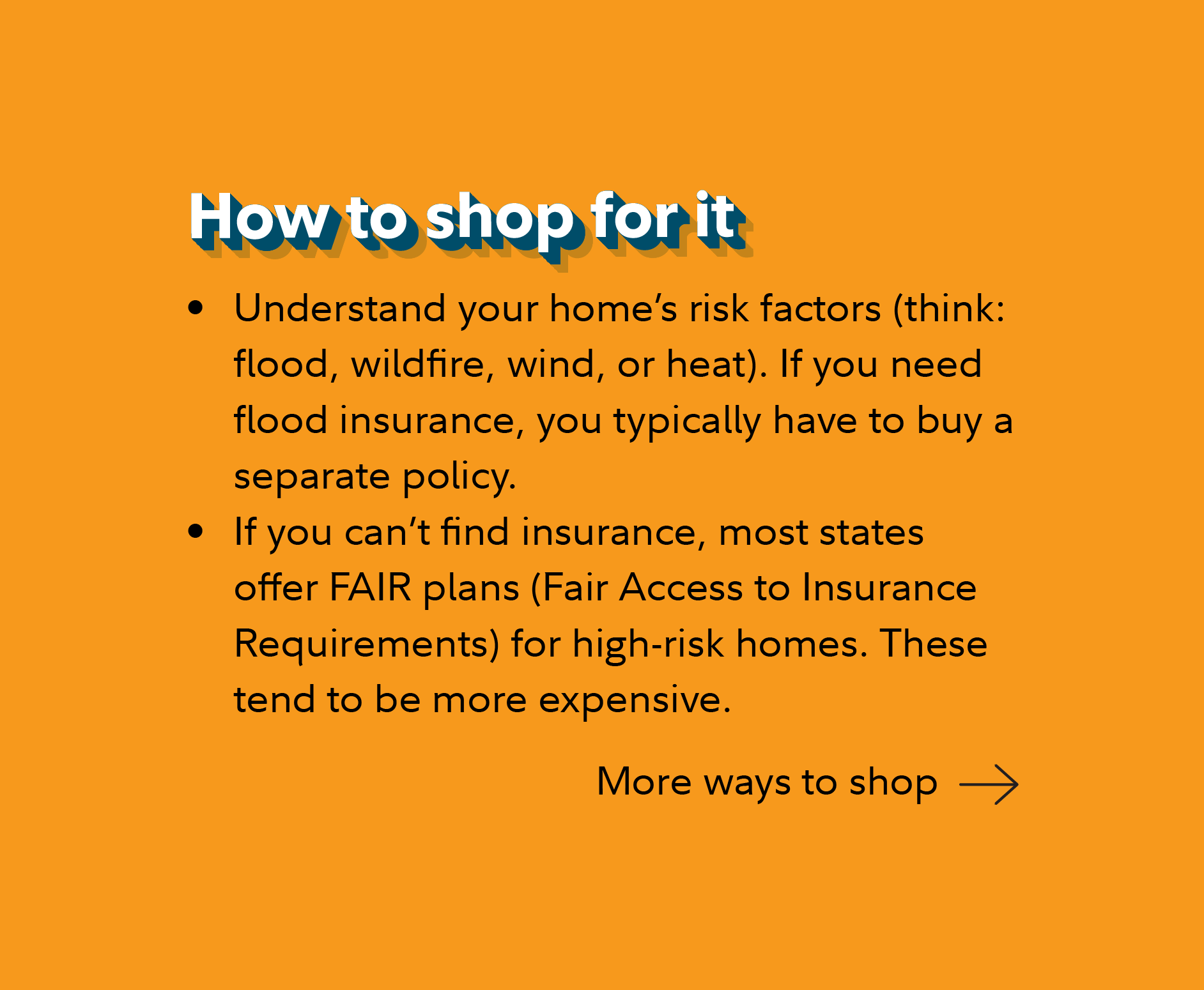 How to shop for it Understand your home’s risk factors (think: flood, wildfire, wind, or heat). If you need flood insurance, you typically have to buy a separate policy. If you can’t find insurance, most states offer FAIR plans (Fair Access to Insurance Requirements) for high-risk homes. These tend to be more expensive. Continue for more ways to shop.