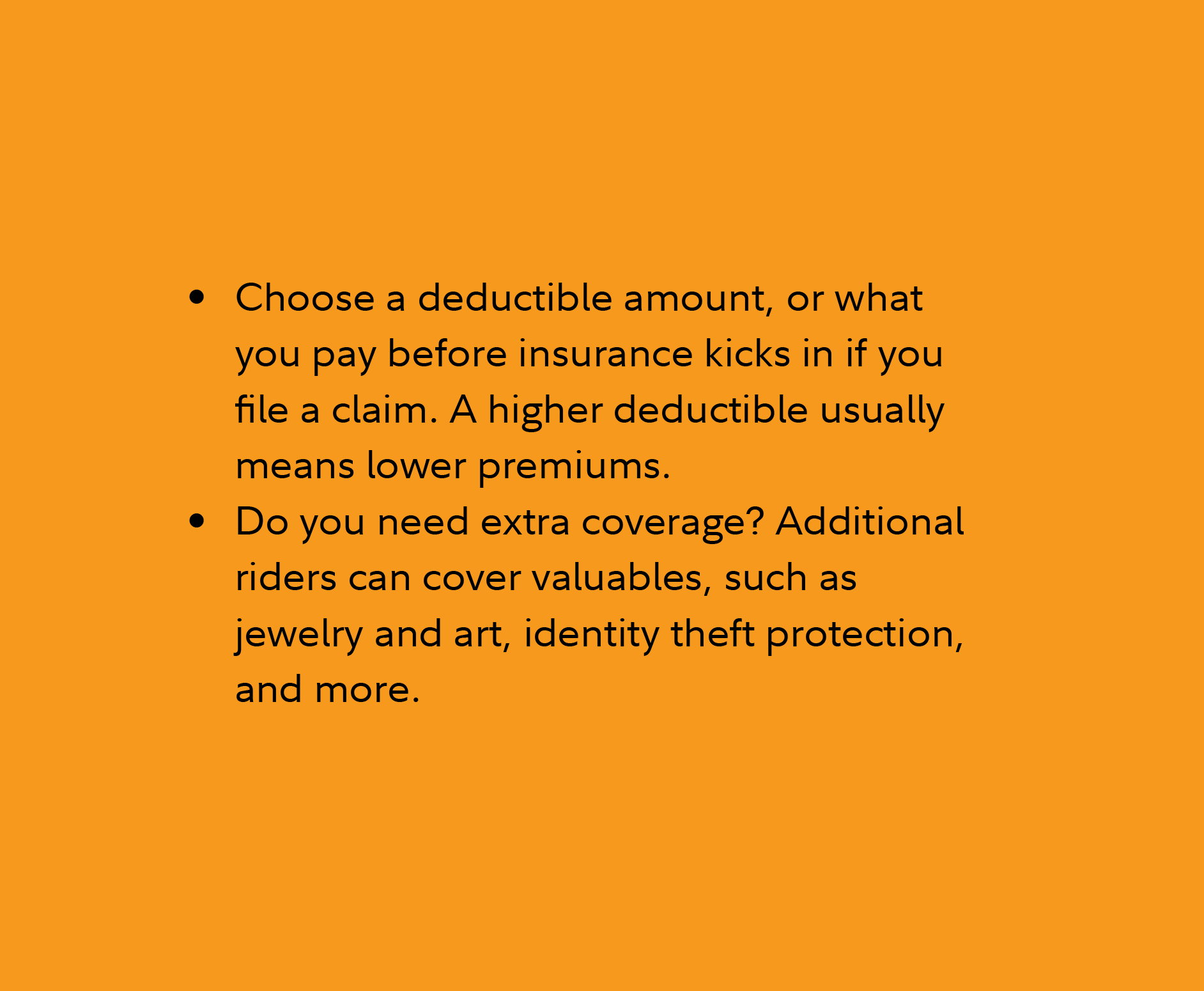 Choose a deductible amount, or what you pay before insurance kicks in if you file a claim. A higher deductible usually means lower premiums. Do you need extra coverage? Additional riders can cover valuables, such as jewelry and art, identity theft protection, and more. 