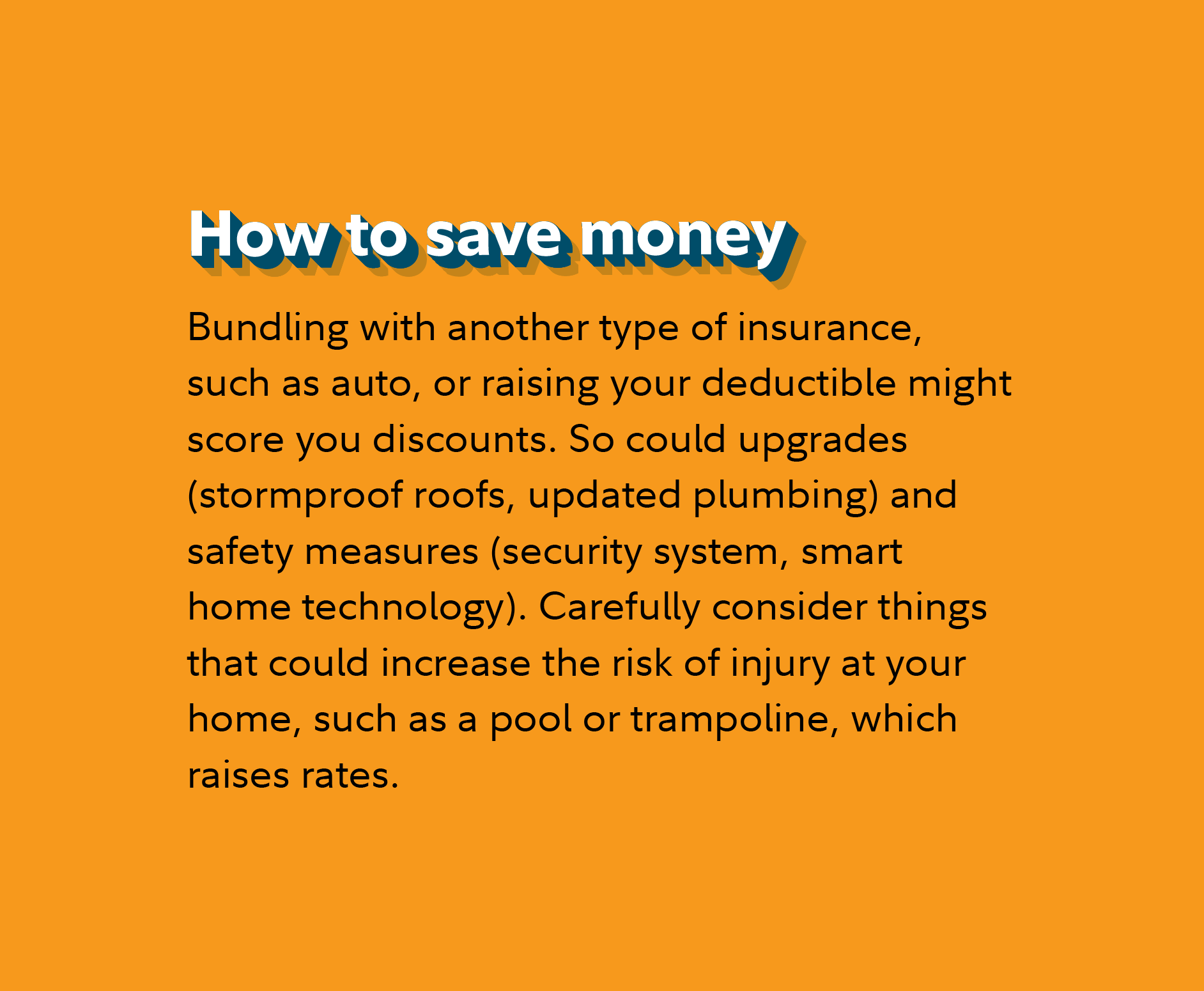 How to save money Bundling with another type of insurance, such as auto, or raising your deductible might score you discounts. So could upgrades (stormproof roofs, updated plumbing) and safety measures (security system, smart home technology). Carefully consider things that could increase the risk of injury at your home, such as a pool or trampoline, which raises rates. 