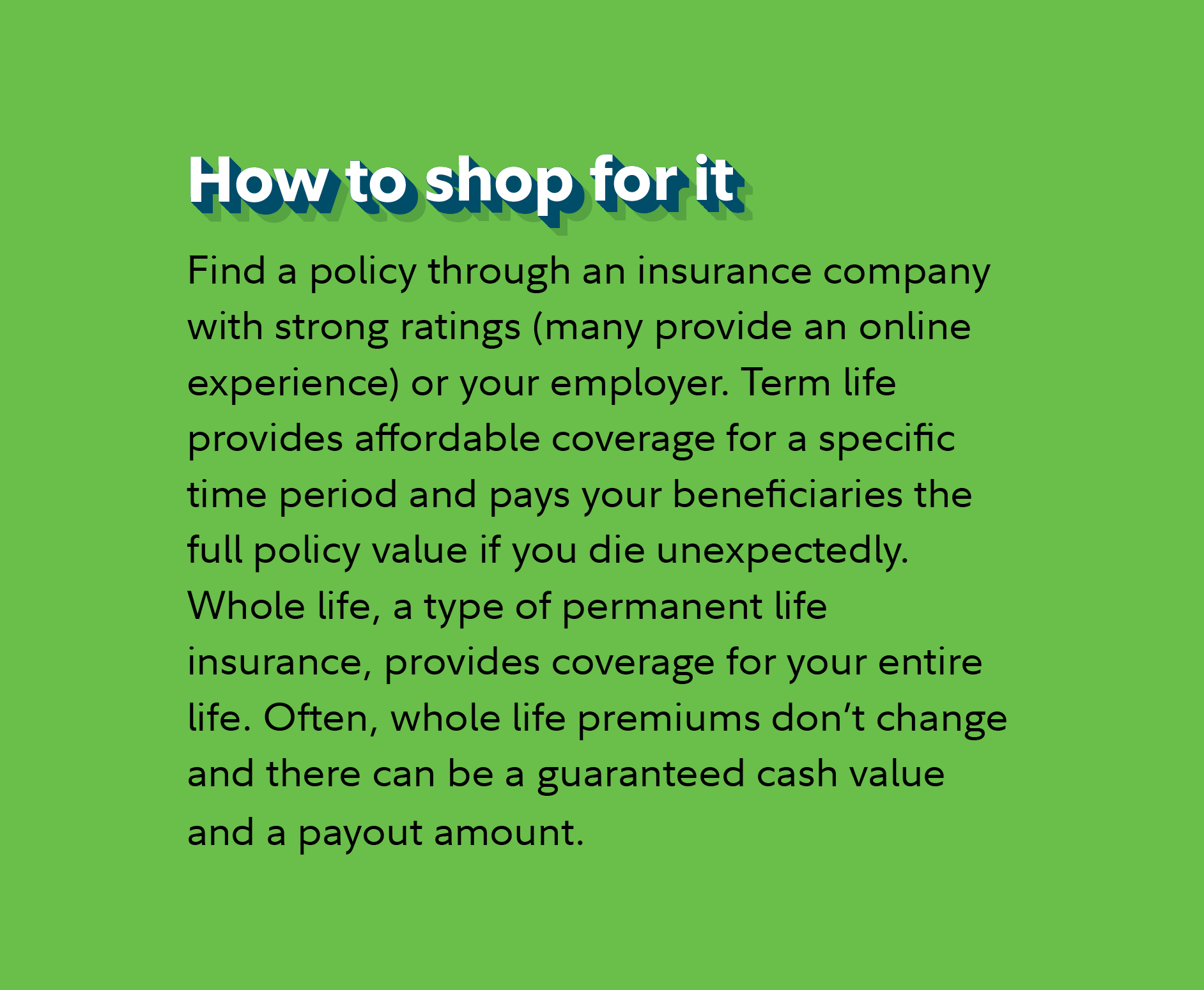 How to shop for it Find a policy through an insurance company with strong ratings (many provide an online experience) or your employer. Term life provides affordable coverage for a specific time period and pays your beneficiaries the full policy value if you die unexpectedly. Whole life, a type of permanent life insurance, provides coverage for your entire life. Often, whole life premiums don’t change and there can be a guaranteed cash value and a payout amount.
