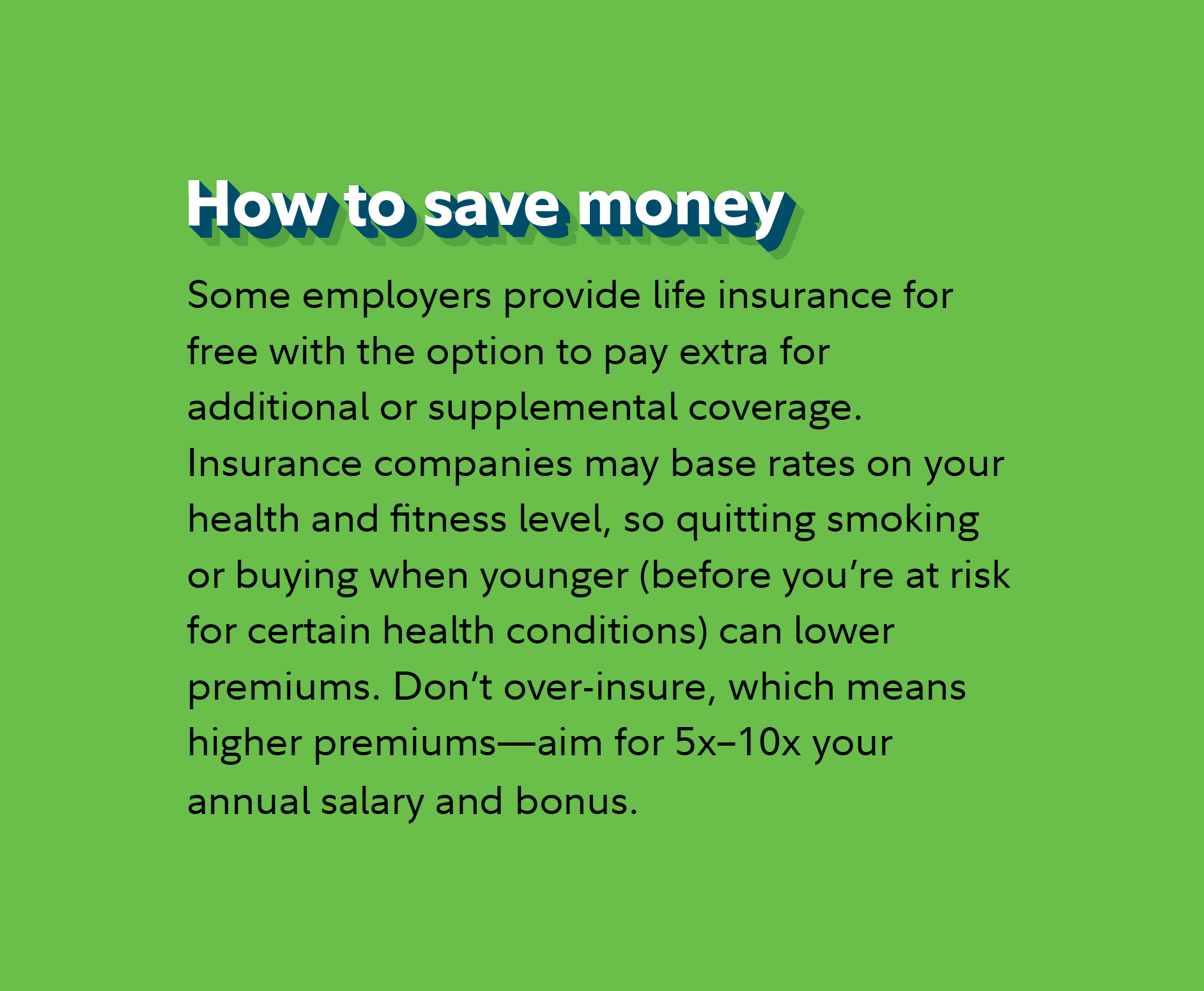 How to save money Some employers provide life insurance for free with the option to pay extra for additional or supplemental coverage. Insurance companies may base rates on your health and fitness level, so quitting smoking or buying when younger (before you’re at risk for certain health conditions) can lower premiums. Don’t over-insure, which means higher premiums—aim for 5–10x your annual salary and bonus.
