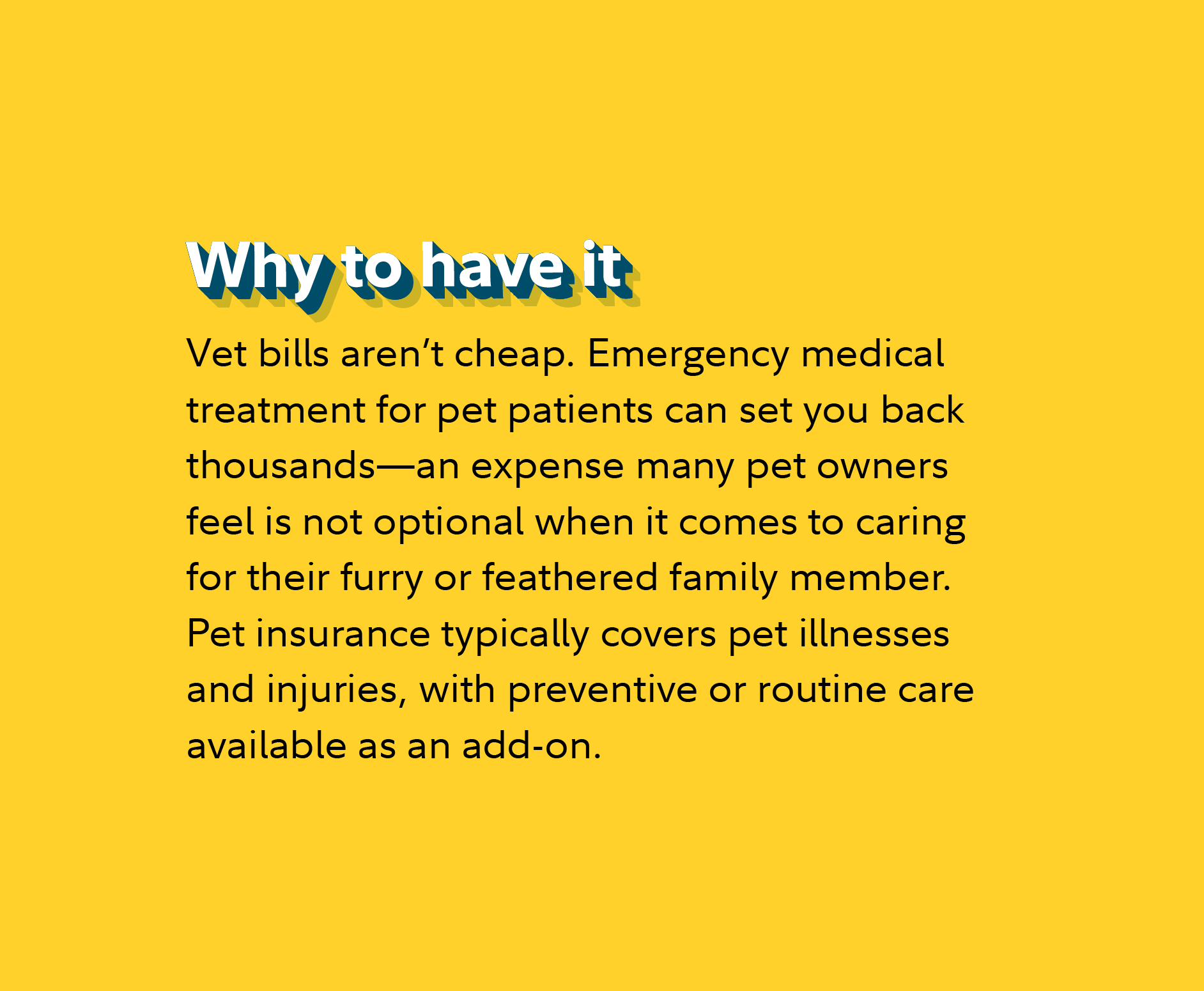 Why to have it Vet bills aren’t cheap. Emergency medical treatment for pet patients can set you back thousands—an expense many pet owners feel is not optional when it comes to caring for their furry or feathered family member. Pet insurance typically covers pet illnesses and injuries, with preventive or routine care available as an add-on.