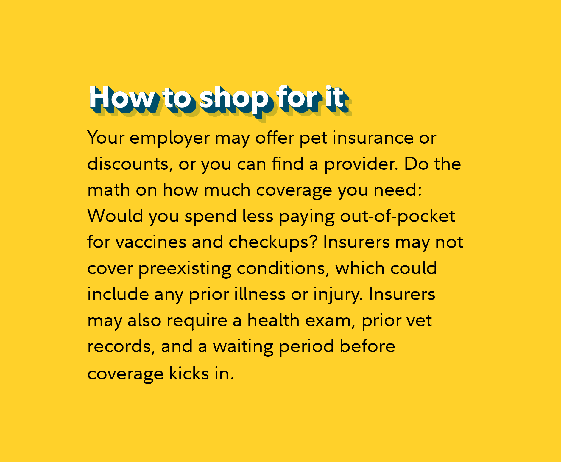 How to shop for it Your employer may offer pet insurance or discounts, or you can find a provider. Do the math on how much coverage you need: Would you spend less paying out-of-pocket for vaccines and checkups? Insurers may not cover preexisting conditions, which could include any prior illness or injury. Insurers may also require a health exam, prior vet records, and a waiting period before coverage kicks in.