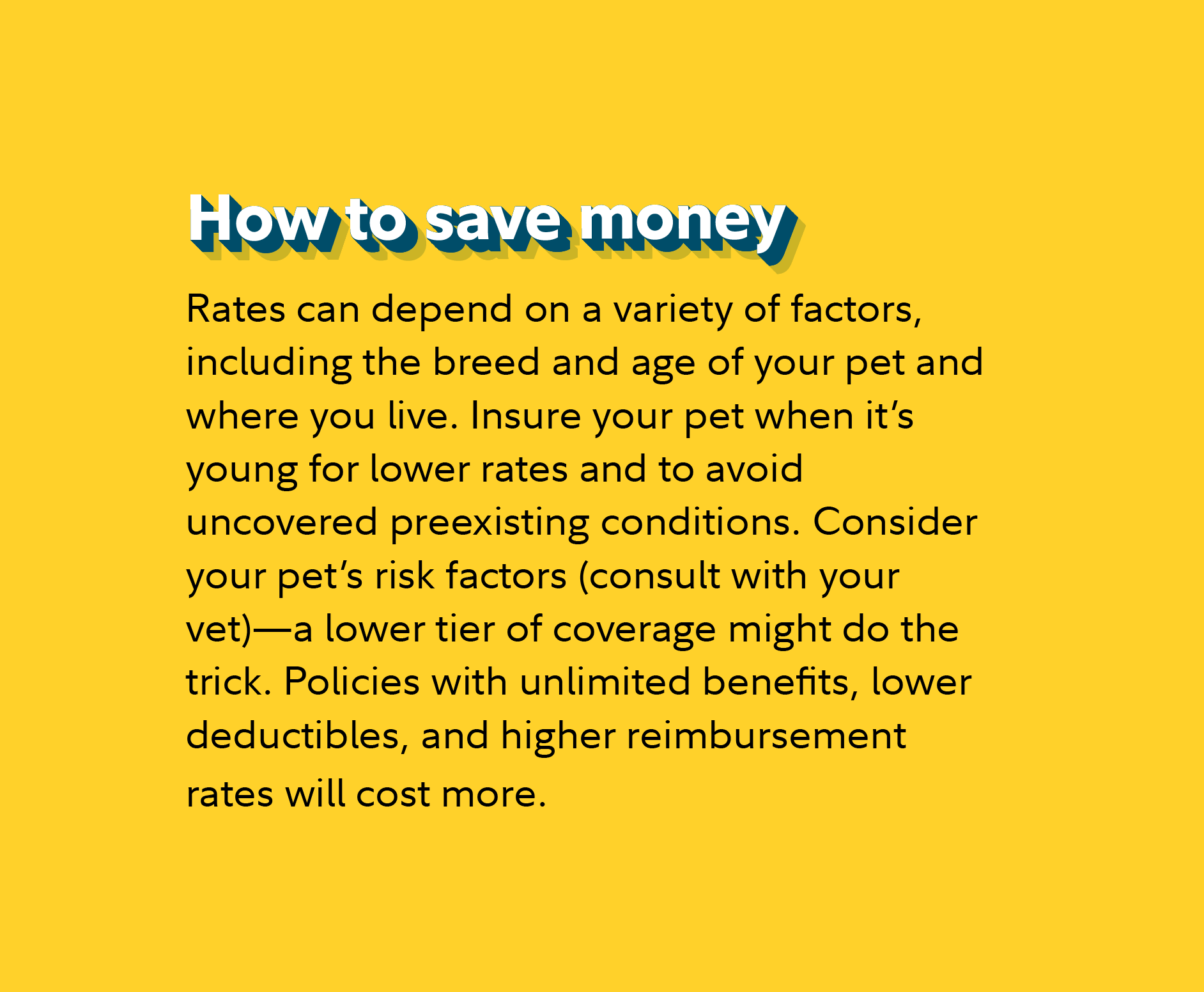How to save money Rates can depend on a variety of factors, including the breed and age of your pet and where you live. Insure your pet when it’s young for lower rates and to avoid uncovered preexisting conditions. Consider your pet’s risk factors (consult with your vet)—a lower tier of coverage might do the trick. Policies with unlimited benefits, lower deductibles, and higher reimbursement rates will cost more.