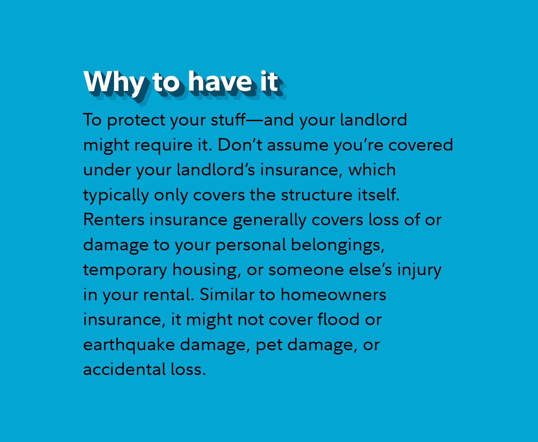 Why to have it To protect your stuff—and your landlord might require it. Don’t assume you’re covered under your landlord’s insurance, which typically only covers the structure itself. Renters insurance generally covers loss of or damage to your personal belongings, temporary housing, or someone else’s injury in your rental. Similar to homeowners insurance, it might not cover flood or earthquake damage, pet damage, or accidental loss.