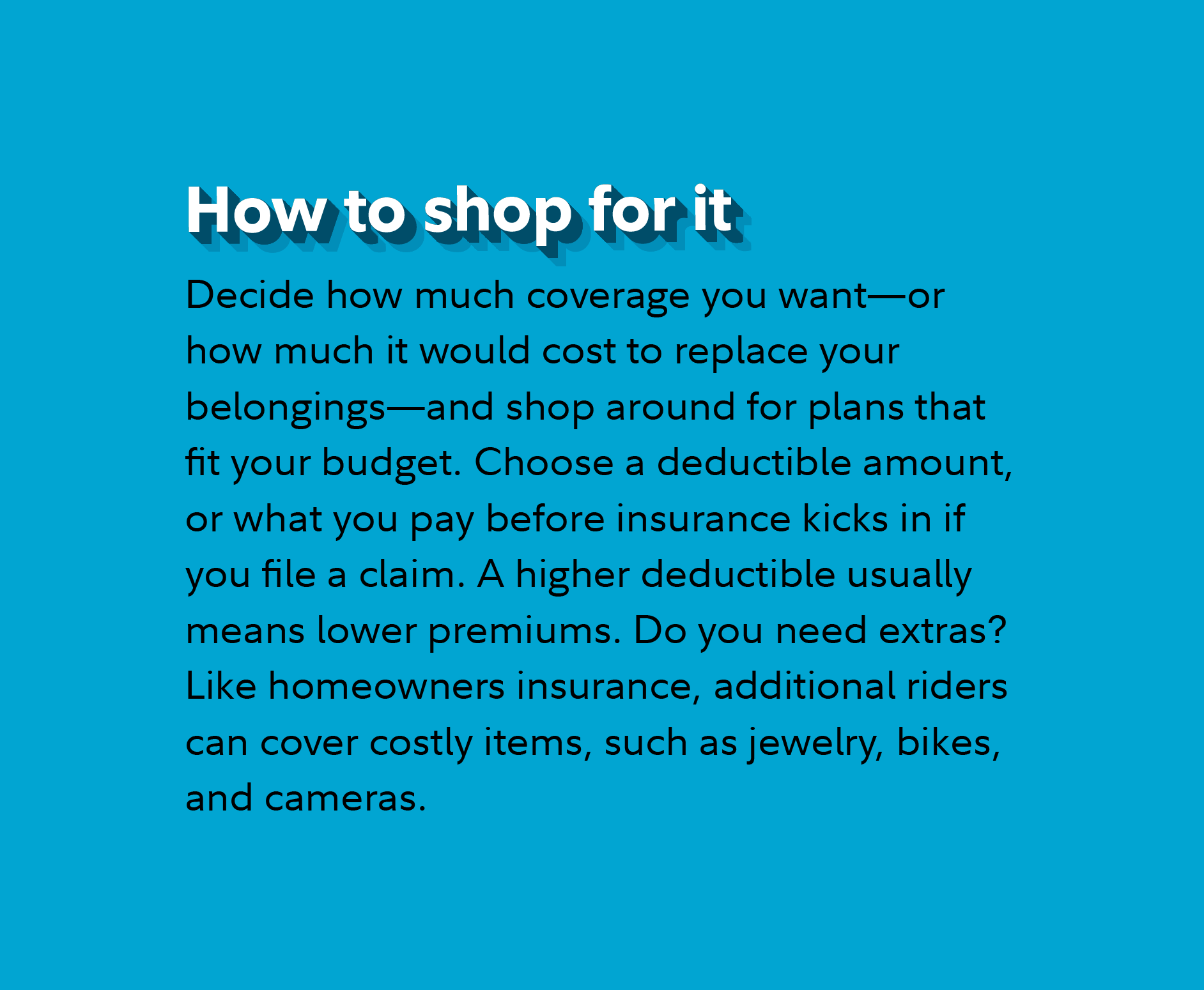 How to shop for it Decide how much coverage you want—or how much it would cost to replace your belongings—and shop around for plans that fit your budget. Choose a deductible amount, or what you pay before insurance kicks in if you file a claim. A higher deductible usually means lower premiums. Do you need extras? Like homeowners insurance, additional riders can cover costly items, such as jewelry, bikes, and cameras. 