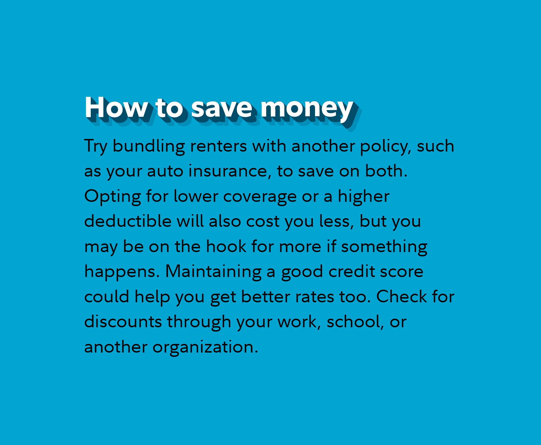 How to save money Try bundling renters with another policy, such as your auto insurance, to save on both. Opting for lower coverage or a higher deductible will also cost you less, but you may be on the hook for more if something happens. Maintaining a good credit score could help you get better rates too. Check for discounts through your work, school, or another organization. 