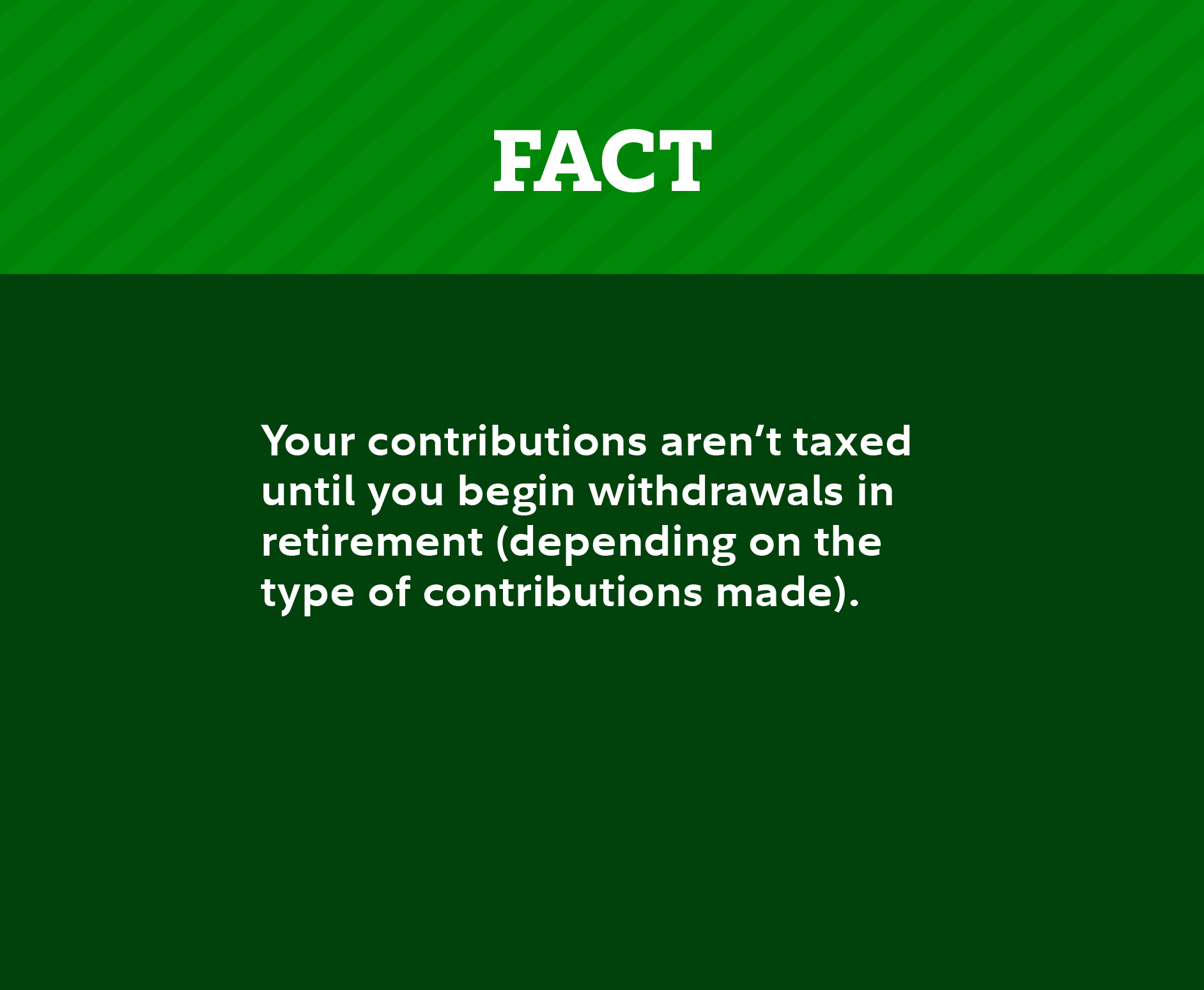 Fact: Your contributions aren’t taxed until you begin withdrawals in retirement (depending on the type of contributions made).