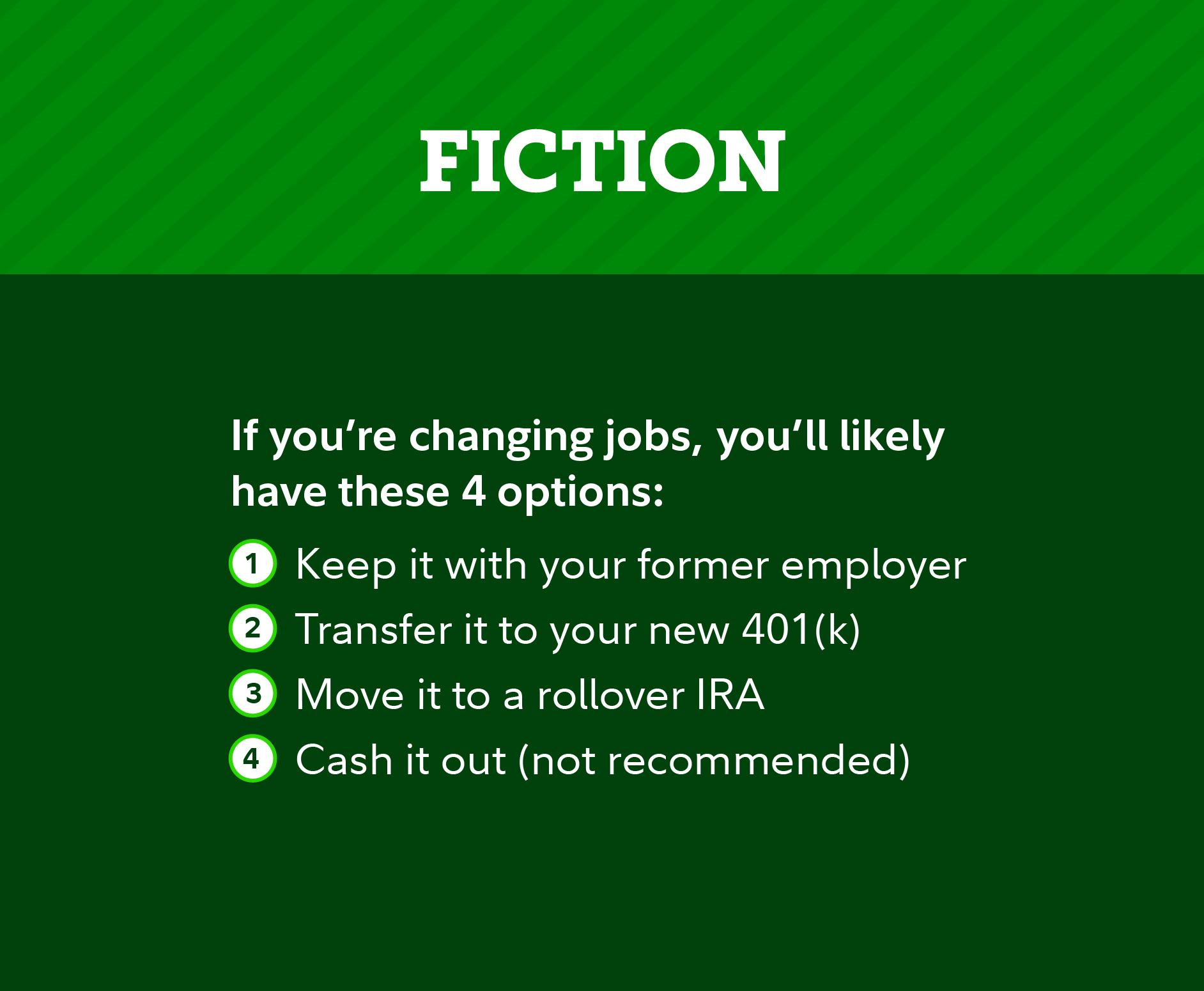 Fiction: If you’re changing jobs, you’ll likely have these 4 options: 1. Keep it with your former employer 2. Transfer it to your new 401(k) 3. Move it to a rollover IRA 4. Cash it out (not recommended)