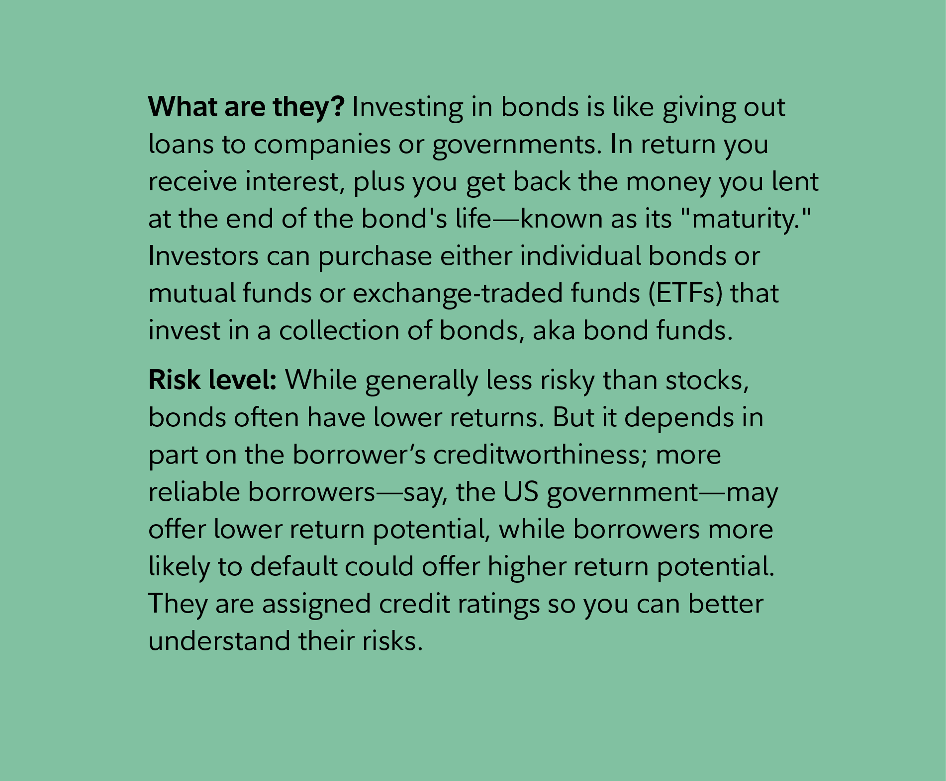 What are they? Investing in bonds is like giving out loans to companies or governments. In return you receive interest, plus you get back the money you lent at the end of the bond's life—known as its 