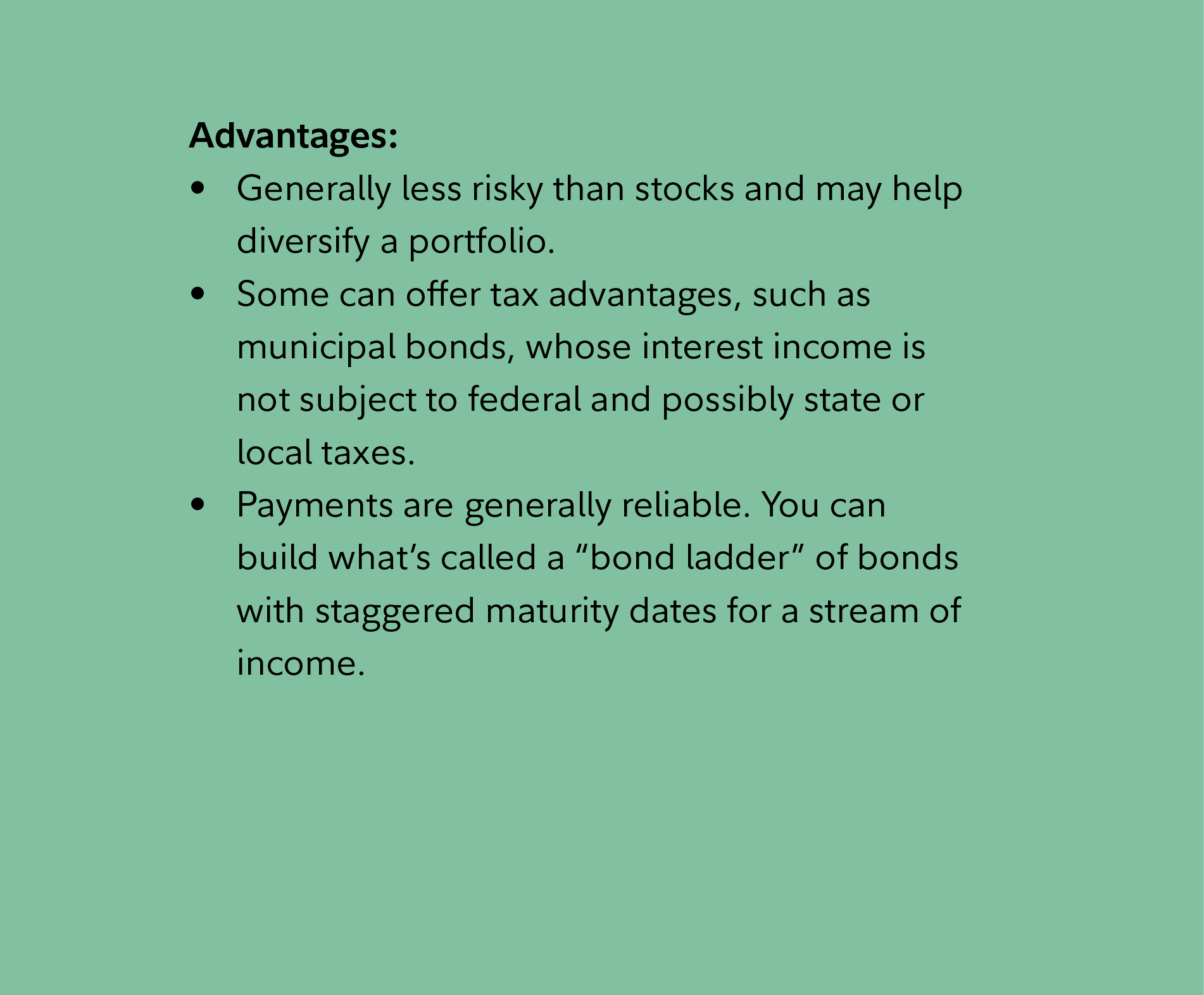 Advantages: Generally less risky than stocks and may help diversify a portfolio. Some can offer tax advantages, such as municipal bonds, whose interest income is not subject to federal and possibly state or local taxes. Payments are generally reliable. You can build what’s called a “bond ladder” of bonds with staggered maturity dates for a stream of income.