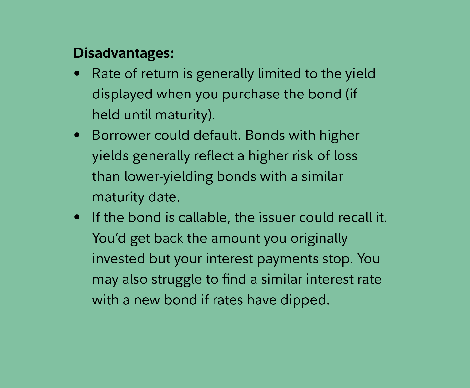 Disadvantages: Rate of return is generally limited to the yield displayed when you purchase the bond (if held until maturity). Borrower could default. Bonds with higher yields generally reflect a higher risk of loss than lower-yielding bonds with a similar maturity date. If the bond is callable, the issuer could recall it. You’d get back the amount you originally invested but your interest payments stop. You may also struggle to find a similar interest rate with a new bond if rates have dipped.