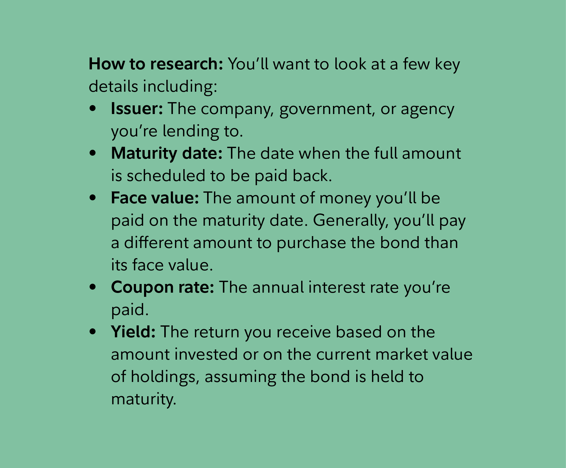 How to research: You’ll want to look at a few key details including:  Issuer: The company, government, or agency you’re lending to. Maturity date: The date when the full amount is scheduled to be paid back.  Face value: The amount of money you’ll be paid on the maturity date. Generally, you’ll pay a different amount to purchase the bond than its face value. Coupon rate: The annual interest rate you’re paid.  Yield: The return you receive based on the amount invested or on the current market value of holdings, assuming the bond is held to maturity.