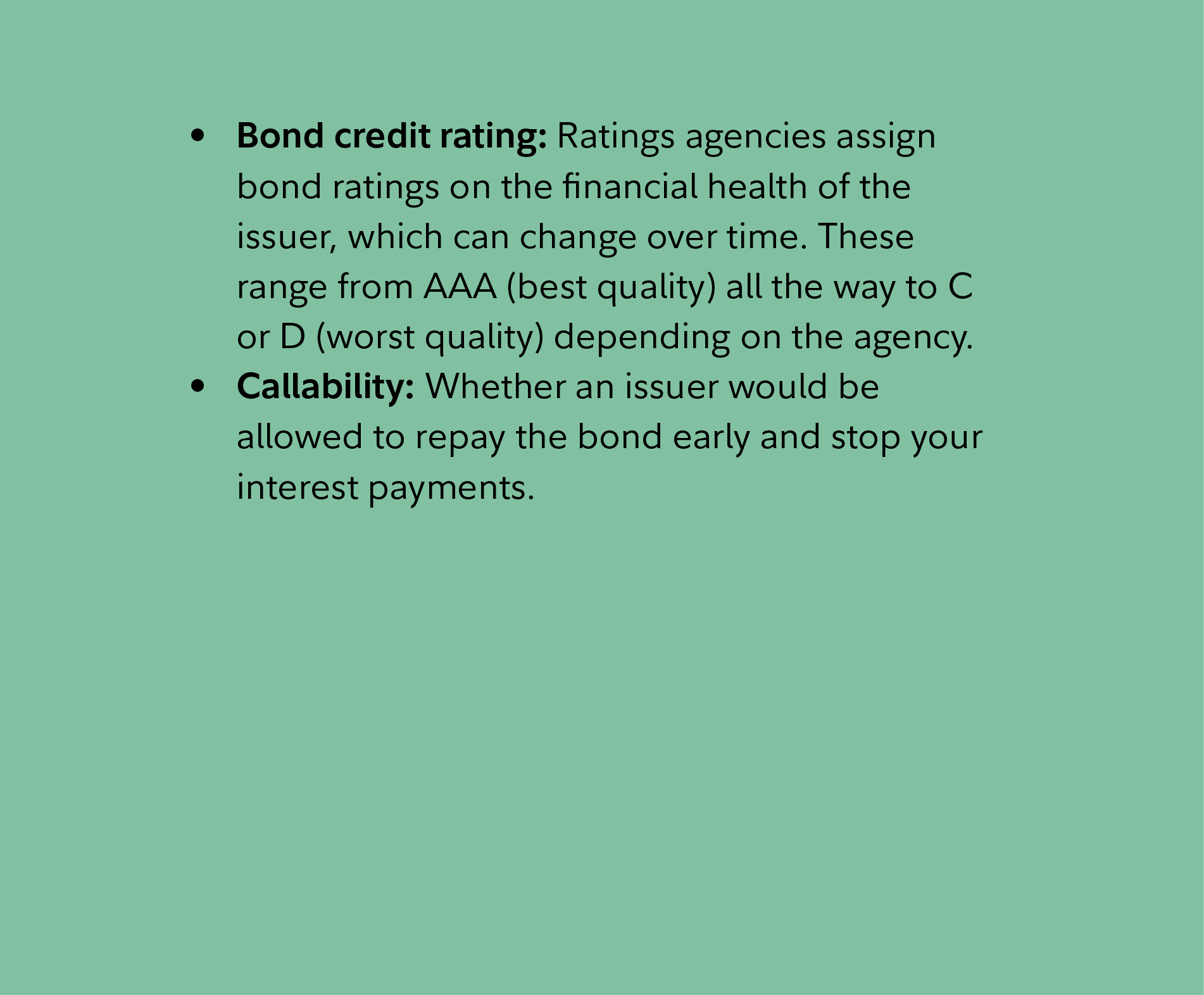 Bond credit rating: Ratings agencies assign bond ratings on the financial health of the issuer, which can change over time. These range from AAA (best quality) all the way to C or D (worst quality) depending on the agency. Callability: Whether an issuer would be allowed to repay the bond early and stop your interest payments.