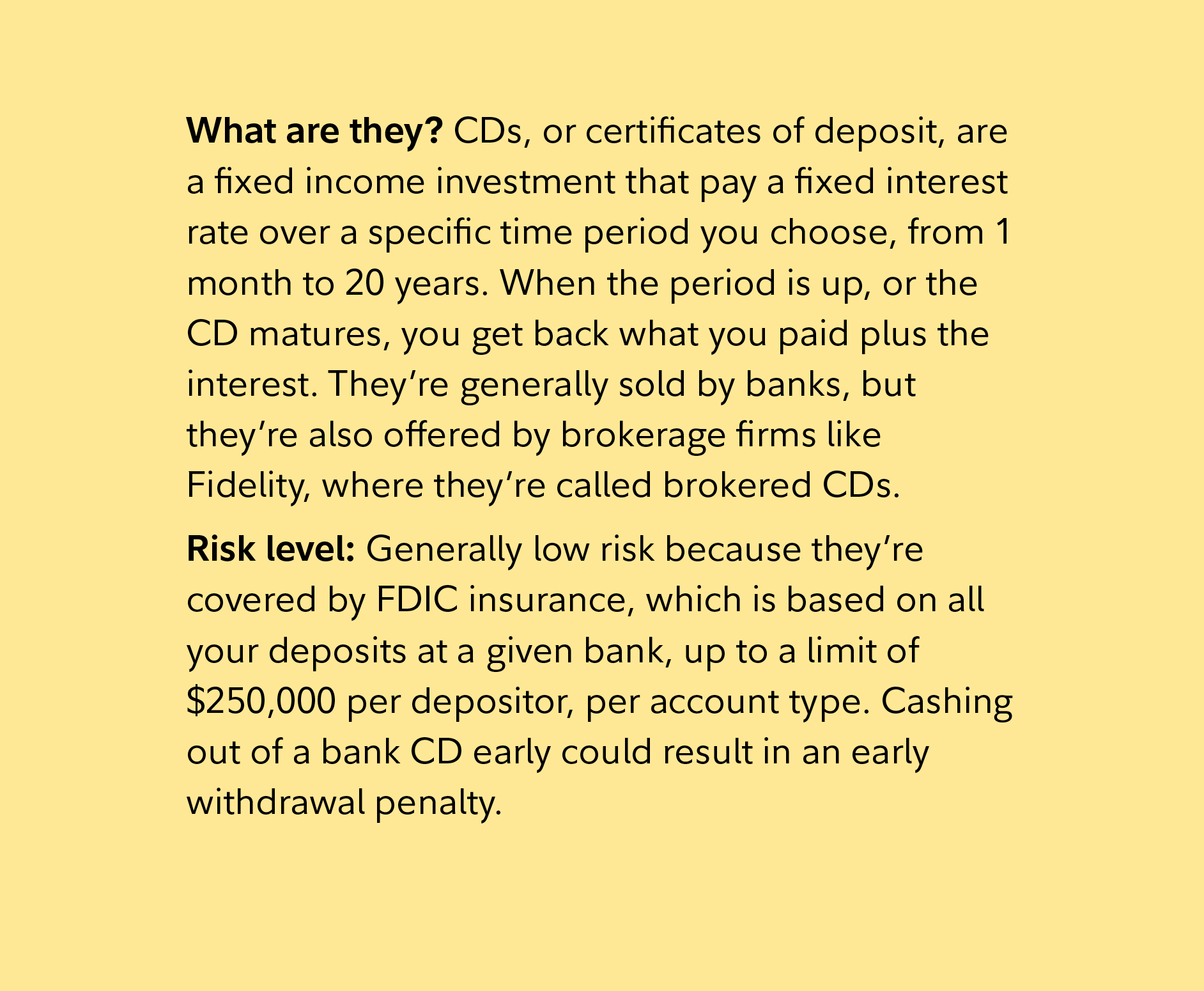 What are they? CDs, or certificates of deposit, are a fixed income investment that pay a fixed interest rate over a specific time period you choose, from 1 month to 20 years. When the period is up, or the CD matures, you get back what you paid plus the interest. They’re generally sold by banks, but they’re also offered by brokerage firms like Fidelity, where they’re called brokered CDs.  Risk level: Generally low risk because they’re covered by FDIC insurance, which is based on all your deposits at a given bank, up to a limit of $250,000 per depositor, per account type. Cashing out of a bank CD early could result in an early withdrawal penalty. 