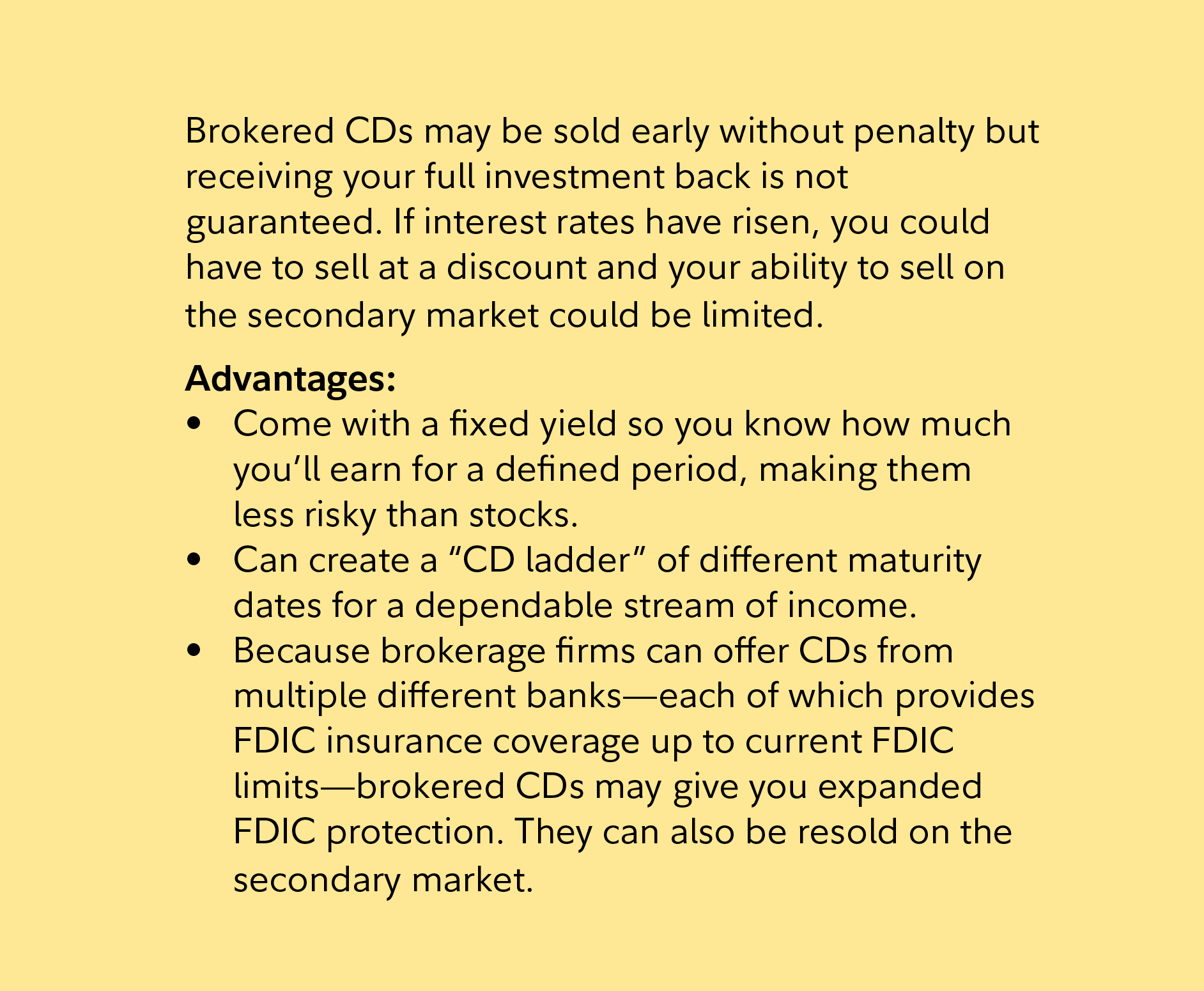 Brokered CDs may be sold early without penalty but receiving your full investment back is not guaranteed. If interest rates have risen, you could have to sell at a discount and your ability to sell on the secondary market could be limited.  Advantages:   Come with a fixed yield so you know how much you’ll earn for a defined period, making them less risky than stocks. Can create a “CD ladder” of different maturity dates for a dependable stream of income. Because brokerage firms can offer CDs from multiple different banks—each of which provides FDIC insurance coverage up to current FDIC limits—brokered CDs may give you expanded FDIC protection. They can also be resold on the secondary market. 