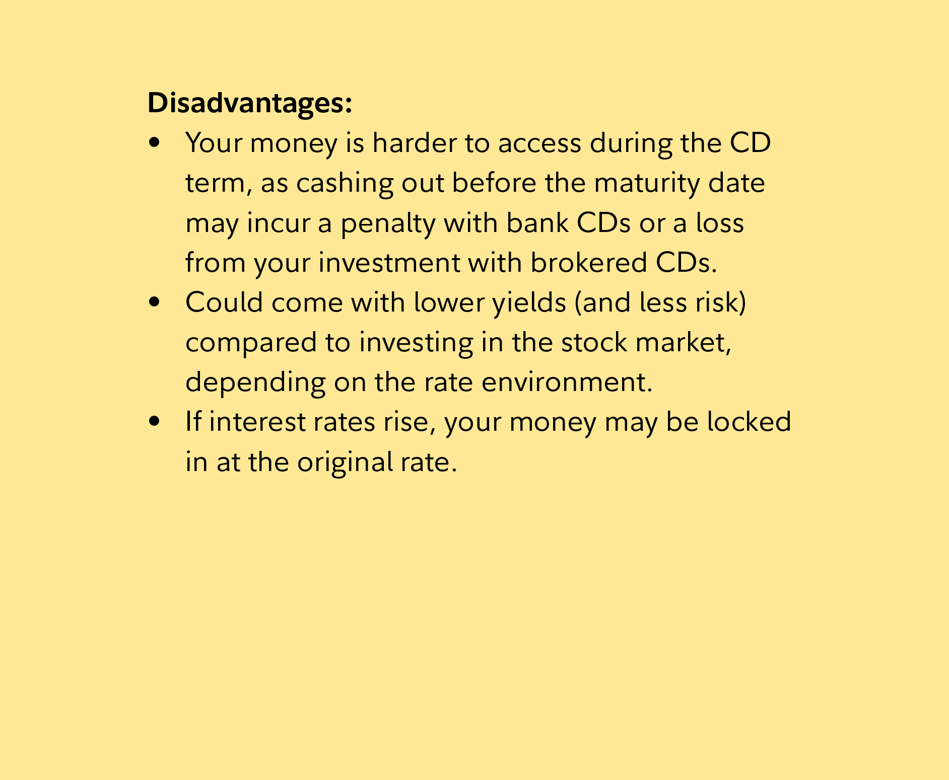 Disadvantages: Your money is harder to access during the CD term, as cashing out before the maturity date may incur a penalty with bank CDs or a loss from your investment with brokered CDs. Could come with lower yields (and less risk) compared to investing in the stock market, depending on the rate environment. If interest rates rise, your money may be locked in at the original rate. 