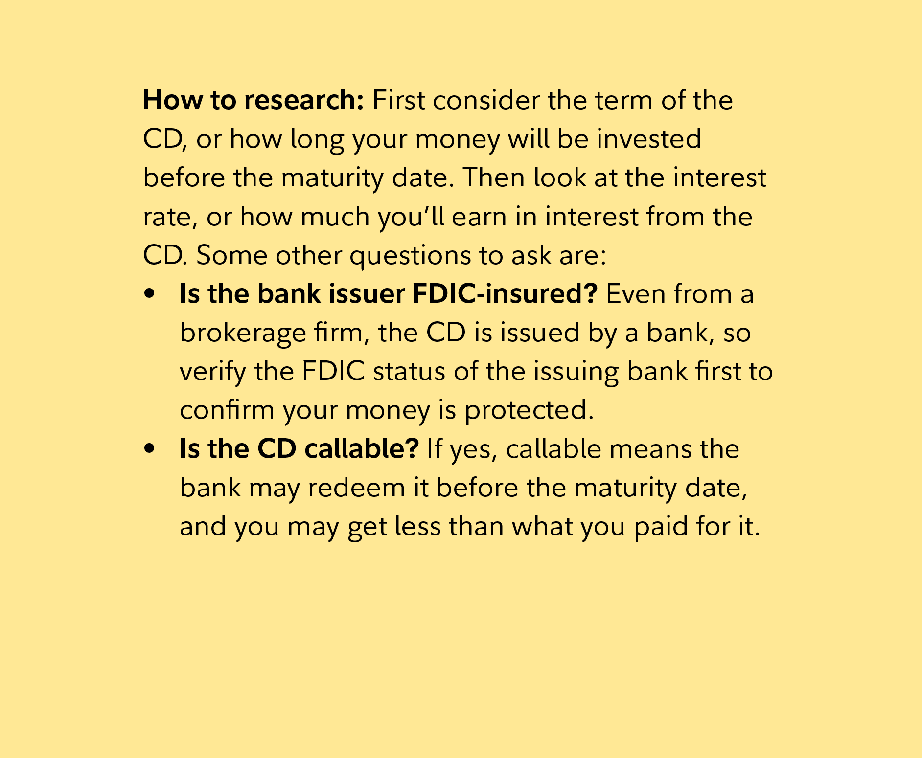 How to research: First consider the term of the CD, or how long your money will be invested before the maturity date. Then look at the interest rate, or how much you’ll earn in interest from the CD. Some other questions to ask are:  Is the bank issuer FDIC-insured? Even from a brokerage firm, the CD is issued by a bank, so verify the FDIC status of the issuing bank first to confirm your money is protected. Is the CD callable? If yes, callable means the bank may redeem it before the maturity date, and you may get less than what you paid for it. 