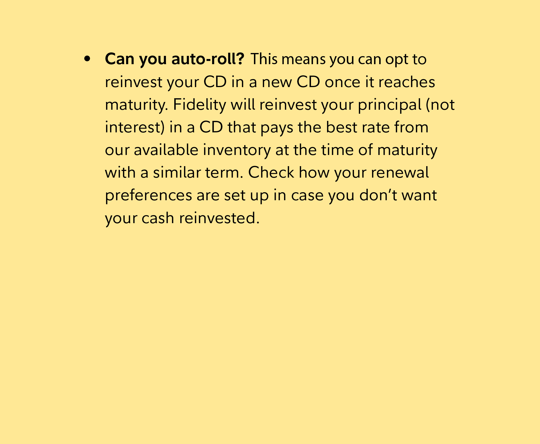 Can you auto-roll? This means you can opt to reinvest your CD in a new CD once it reaches maturity. Fidelity will reinvest your principal (not interest) in a CD that pays the best rate from our available inventory at the time of maturity with a similar term. Check how your renewal preferences are set up in case you don’t want your cash reinvested.