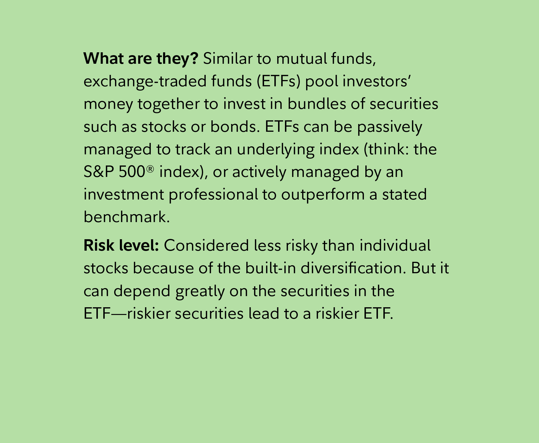 What are they? Similar to mutual funds, exchange-traded funds (ETFs) pool investors’ money together to invest in bundles of securities such as stocks or bonds. ETFs can be passively managed to track an underlying index (think: the S&P 500® index), or actively managed by an investment professional to outperform a stated benchmark. Risk level: Considered less risky than individual stocks because of the built-in diversification. But it can depend greatly on the securities in the ETF—riskier securities lead to a riskier ETF.