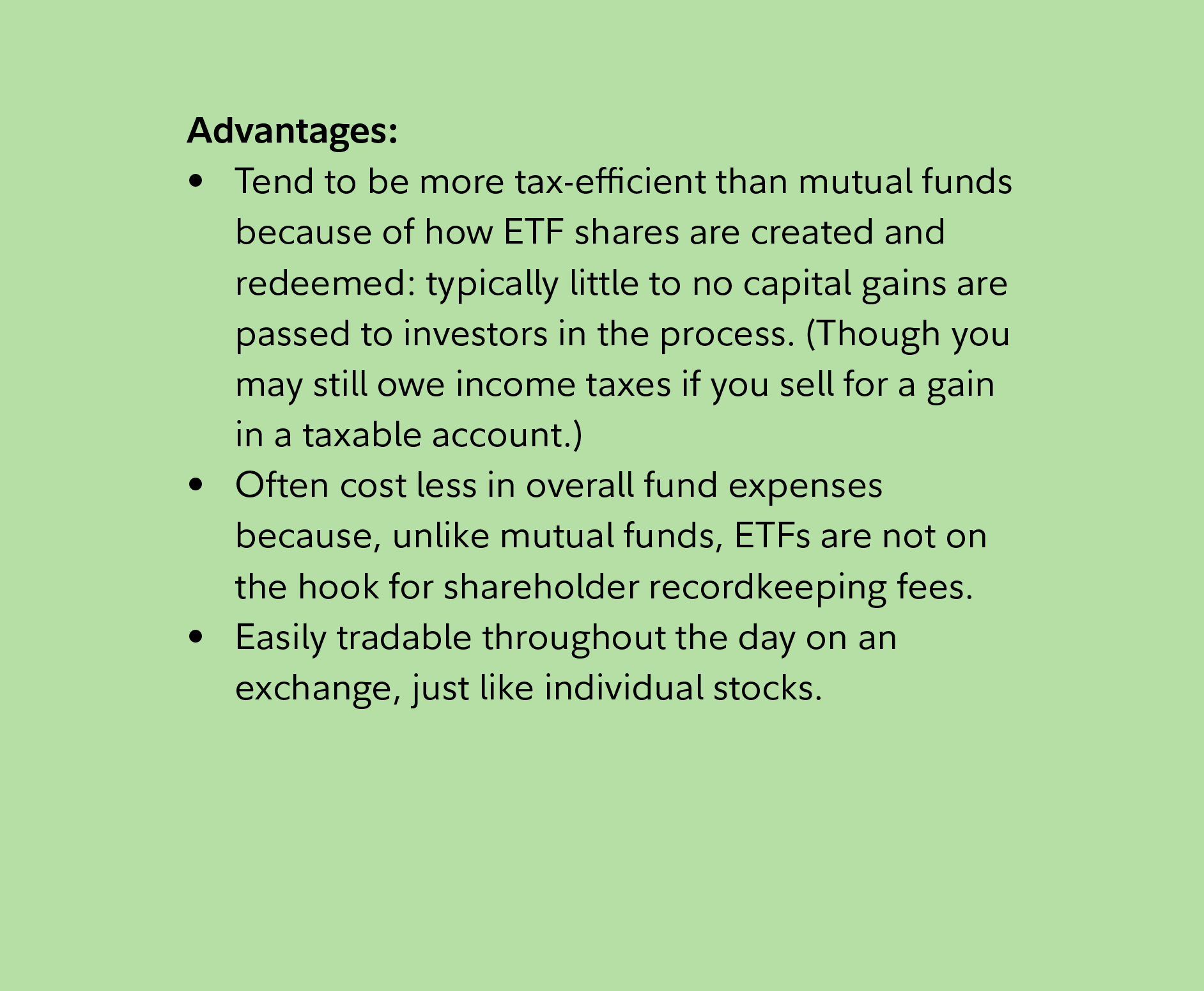 Advantages: Tend to be more tax-efficient than mutual funds because of how ETF shares are created and redeemed: typically little to no capital gains are passed to investors in the process. (Though you may still owe income taxes if you sell for a gain in a taxable account.) Often cost less in overall fund expenses because, unlike mutual funds, ETFs are not on the hook for shareholder record keeping fees. Easily tradable throughout the day on an exchange, just like individual stocks.