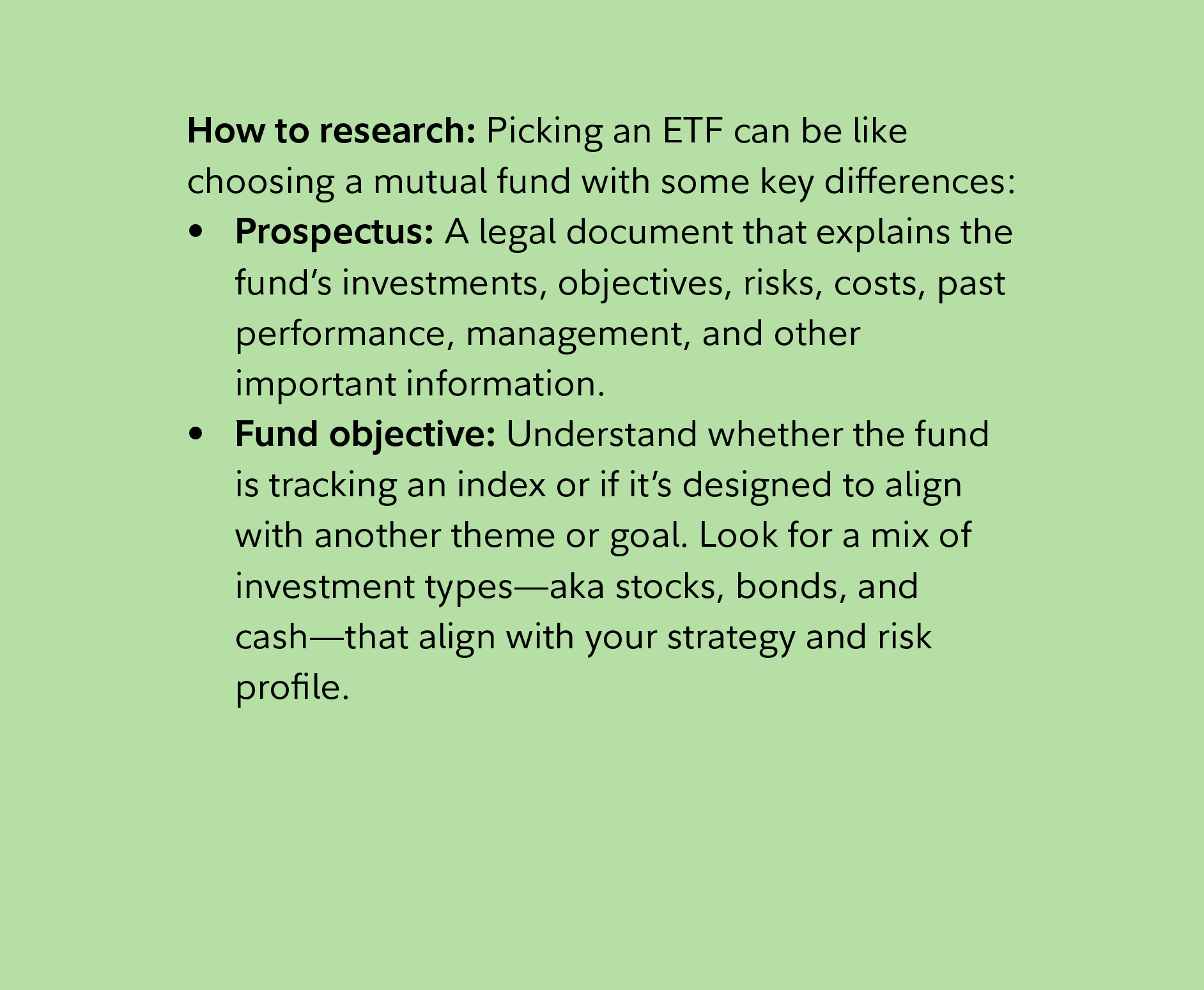 How to research: Picking an ETF can be like choosing a mutual fund with some key differences:    Prospectus: A legal document that explains the fund’s investments, objectives, risks, costs, past performance, management, and other important information.   Fund objective: Understand whether the fund is tracking an index or if it’s designed to align with another theme or goal. Look for a mix of investment types—aka stocks, bonds, and cash—that align with your strategy and risk profile.  