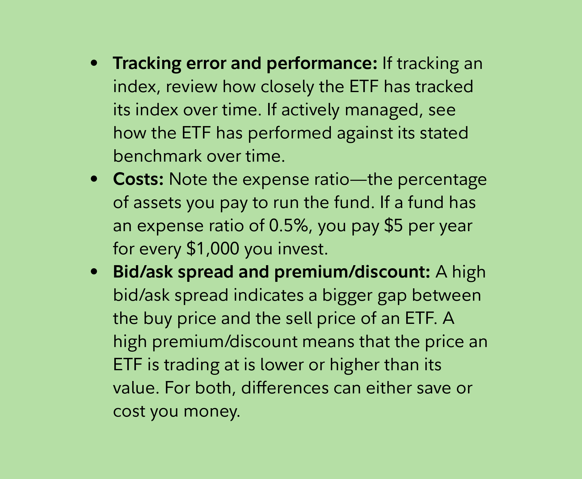 Tracking error and performance: If tracking an index, review how closely the ETF has tracked its index over time. If actively managed, see how the ETF has performed against its stated benchmark over time.   Costs: Note the expense ratio—the percentage of assets you pay to run the fund. If a fund has an expense ratio of 0.5%, you pay $5 per year for every $1,000 you invest.  Bid/ask spread and premium/discount: A high bid/ask spread indicates a bigger gap between the buy price and the sell price of an ETF. A high premium/discount means that the price an ETF is trading at is lower or higher than its value. For both, differences can either save or cost you money.  