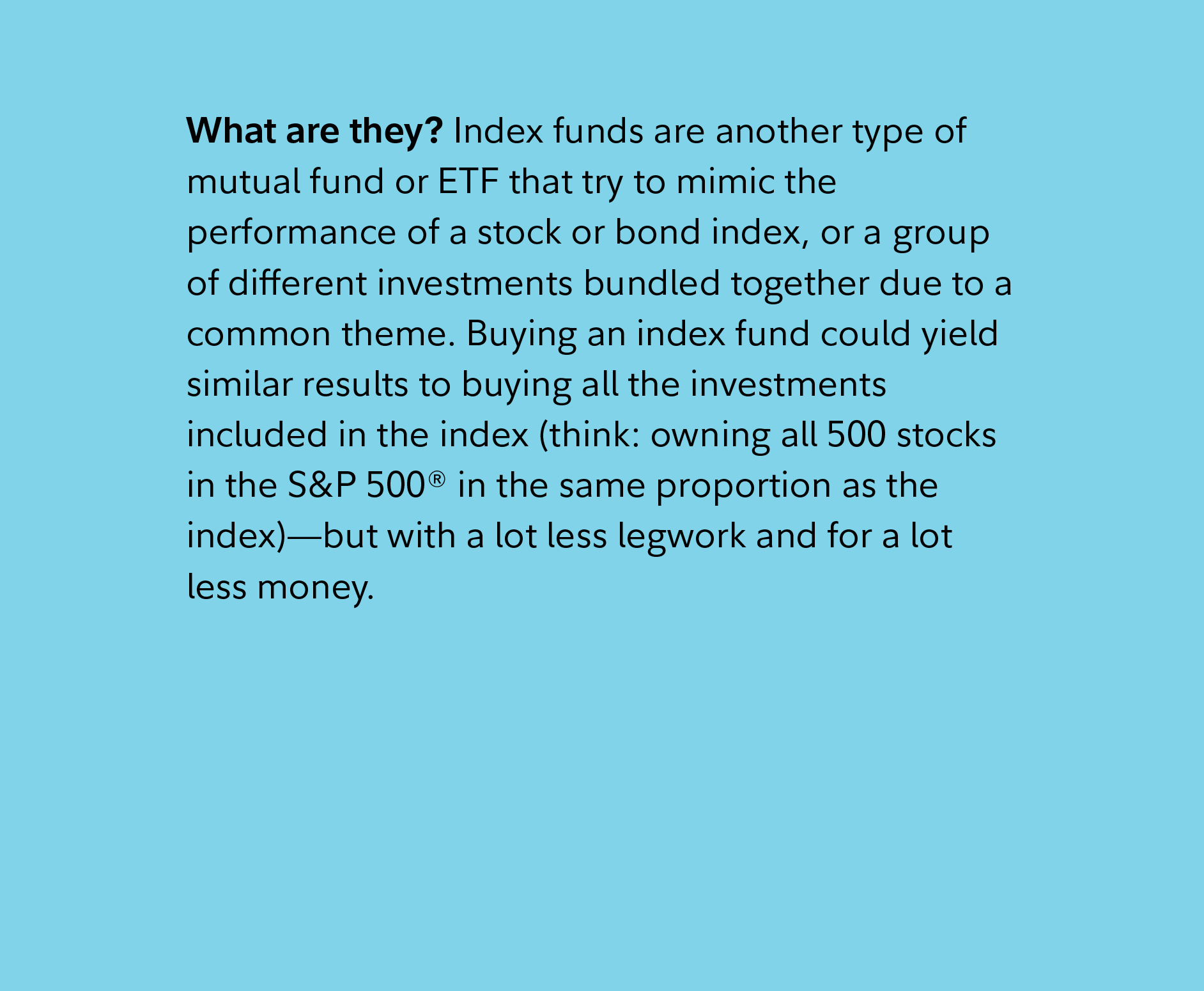 What are they? Index funds are another type of mutual fund or ETF that try to mimic the performance of a stock or bond index, or a group of different investments bundled together due to a common theme. Buying an index fund could yield similar results to buying all the investments included in the index (think: owning all 500 stocks in the S&P 500® in the same proportion as the index)—but with a lot less legwork and for a lot less money. 