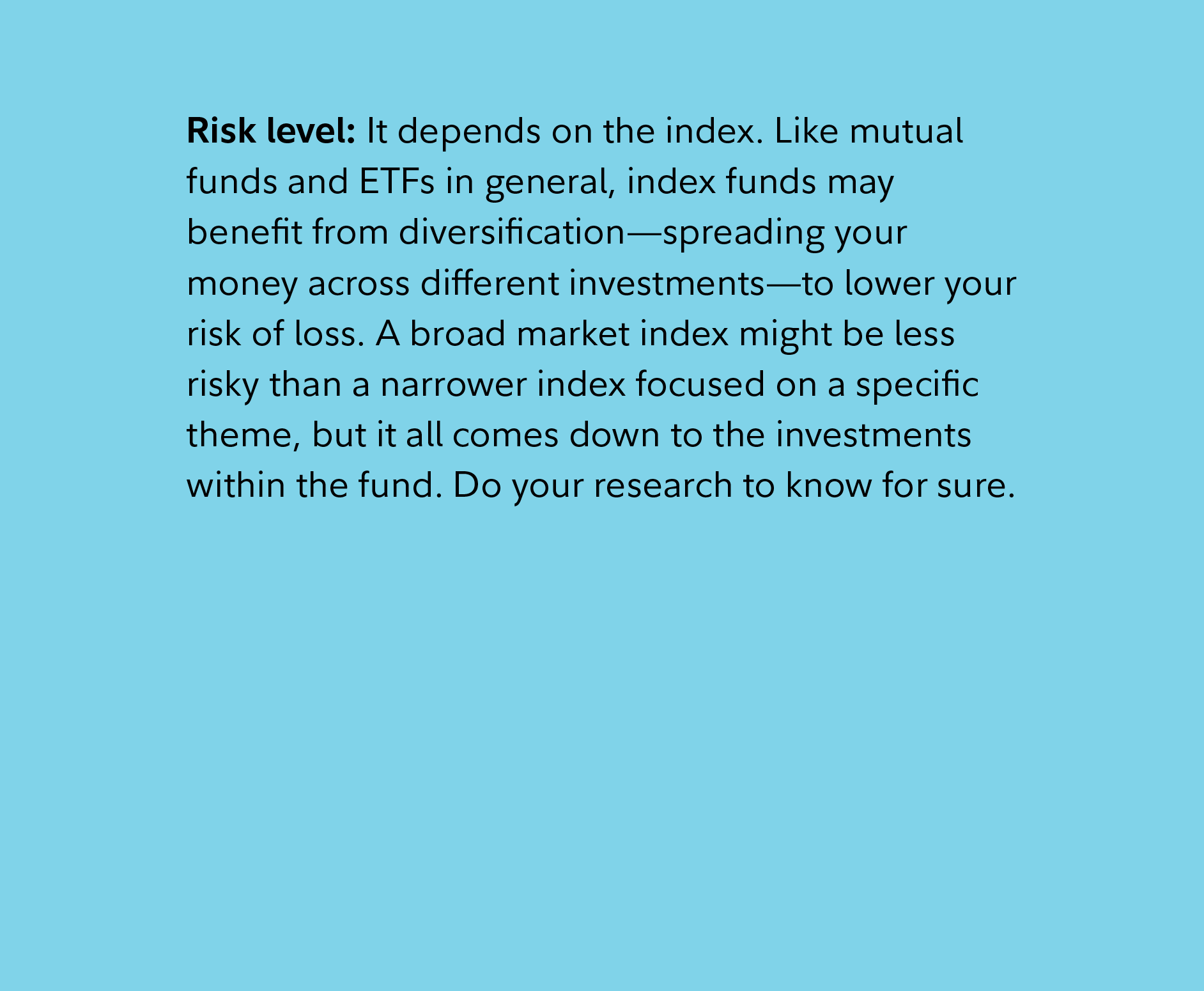 Risk level: It depends on the index. Like mutual funds and ETFs in general, index funds may benefit from diversification—spreading your money across different investments—to lower your risk of loss. A broad market index might be less risky than a narrower index focused on a specific theme, but it all comes down to the investments within the fund. Do your research to know for sure.