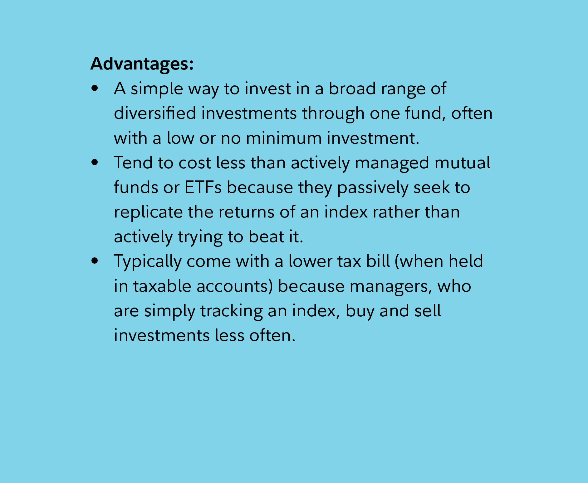 Advantages: A simple way to invest in a broad range of diversified investments through one fund, often with a low or no minimum investment. Tend to cost less than actively managed mutual funds or ETFs because they passively seek to replicate the returns of an index rather than actively trying to beat it. Typically come with a lower tax bill (when held in taxable accounts) because managers, who are simply tracking an index, buy and sell investments less often.