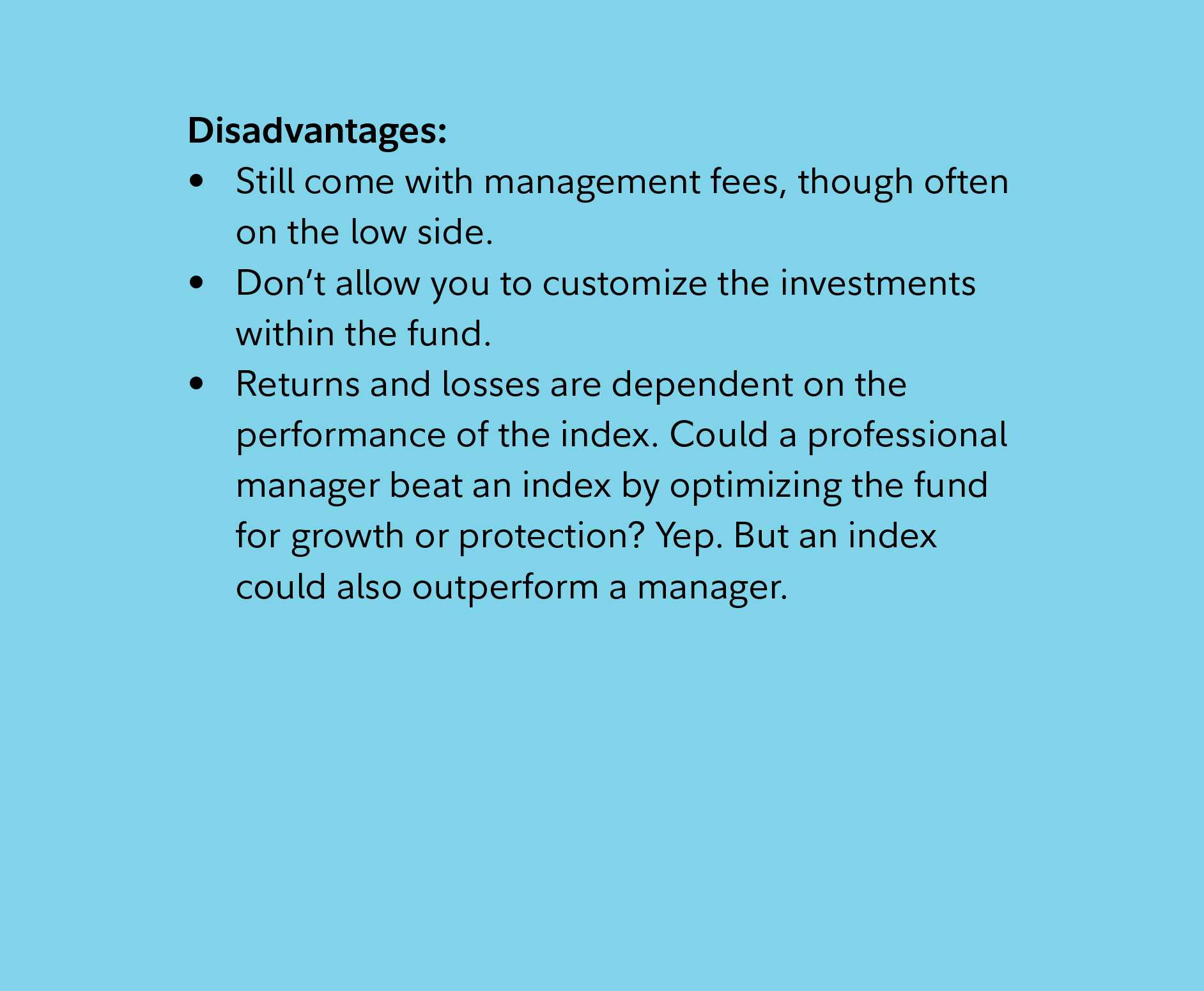 Disadvantages: Still come with management fees, though often on the low side. Don’t allow you to customize the investments within the fund. Returns and losses are dependent on the performance of the index. Could a professional manager beat an index by optimizing the fund for growth or protection? Yep. But an index could also outperform a manager. 