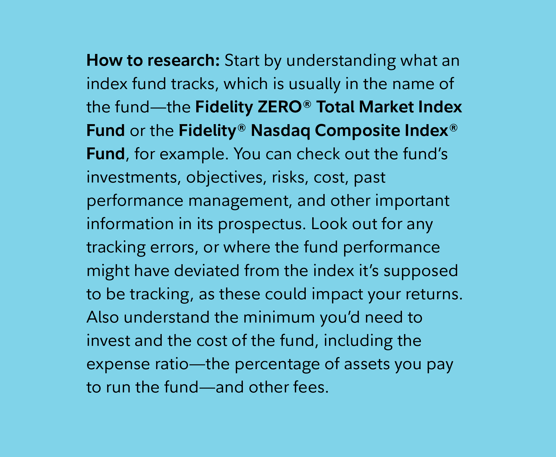 How to research: Start by understanding what an index fund tracks, which is usually in the name of the fund—the Fidelity ZERO® Total Market Index Fund or the Fidelity® Nasdaq Composite Index® Fund, for example. You can check out the fund’s investments, objectives, risks, cost, past performance management, and other important information in its prospectus. Look out for any tracking errors, or where the fund performance might have deviated from the index it’s supposed to be tracking, as these could impact your returns. Also understand the minimum you’d need to invest and the cost of the fund, including the expense ratio—the percentage of assets you pay to run the fund—and other fees.  