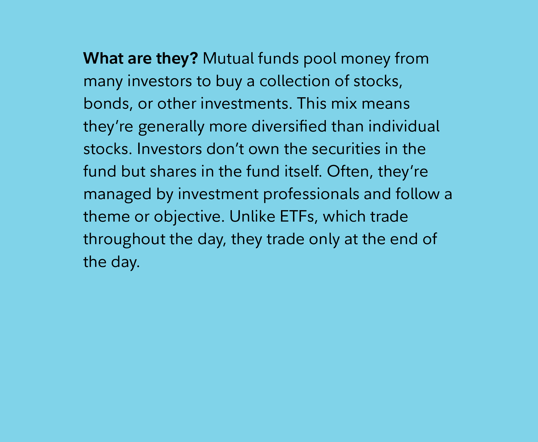 What are they? Mutual funds pool money from many investors to buy a collection of stocks, bonds, or other investments. This mix means they’re generally more diversified than individual stocks. Investors don’t own the securities in the fund but shares in the fund itself. Often, they’re managed by investment professionals and follow a theme or objective. Unlike ETFs, which trade throughout the day, they trade only at the end of the day.