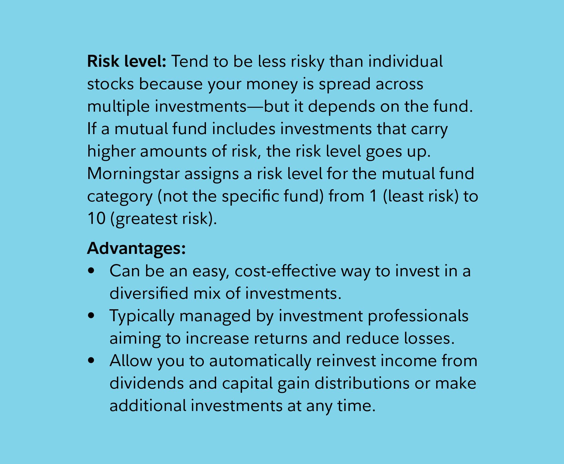 Risk level: Tend to be less risky than individual stocks because your money is spread across multiple investments—but it depends on the fund. If a mutual fund includes investments that carry higher amounts of risk, the risk level goes up. Morningstar assigns a risk level for the mutual fund category (not the specific fund) from 1 (least risk) to 10 (greatest risk).  Advantages:   Can be an easy, cost-effective way to invest in a diversified mix of investments. Typically managed by investment professionals aiming to increase returns and reduce losses.  Allow you to automatically reinvest income from dividends and capital gain distributions or make additional investments at any time.