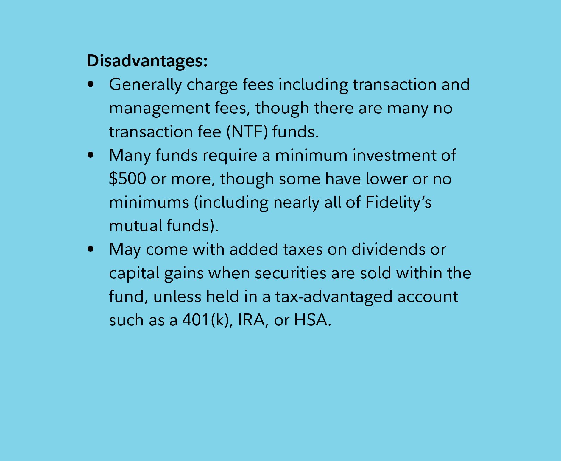 Disadvantages: Generally charge fees including transaction and management fees, though there are many no transaction fee (NTF) funds. Many funds require a minimum investment of $500 or more, though some have lower or no minimums (including nearly all of Fidelity’s mutual funds).  May come with added taxes on dividends or capital gains when securities are sold within the fund, unless held in a tax-advantaged account such as a 401(k), IRA, or HSA. 