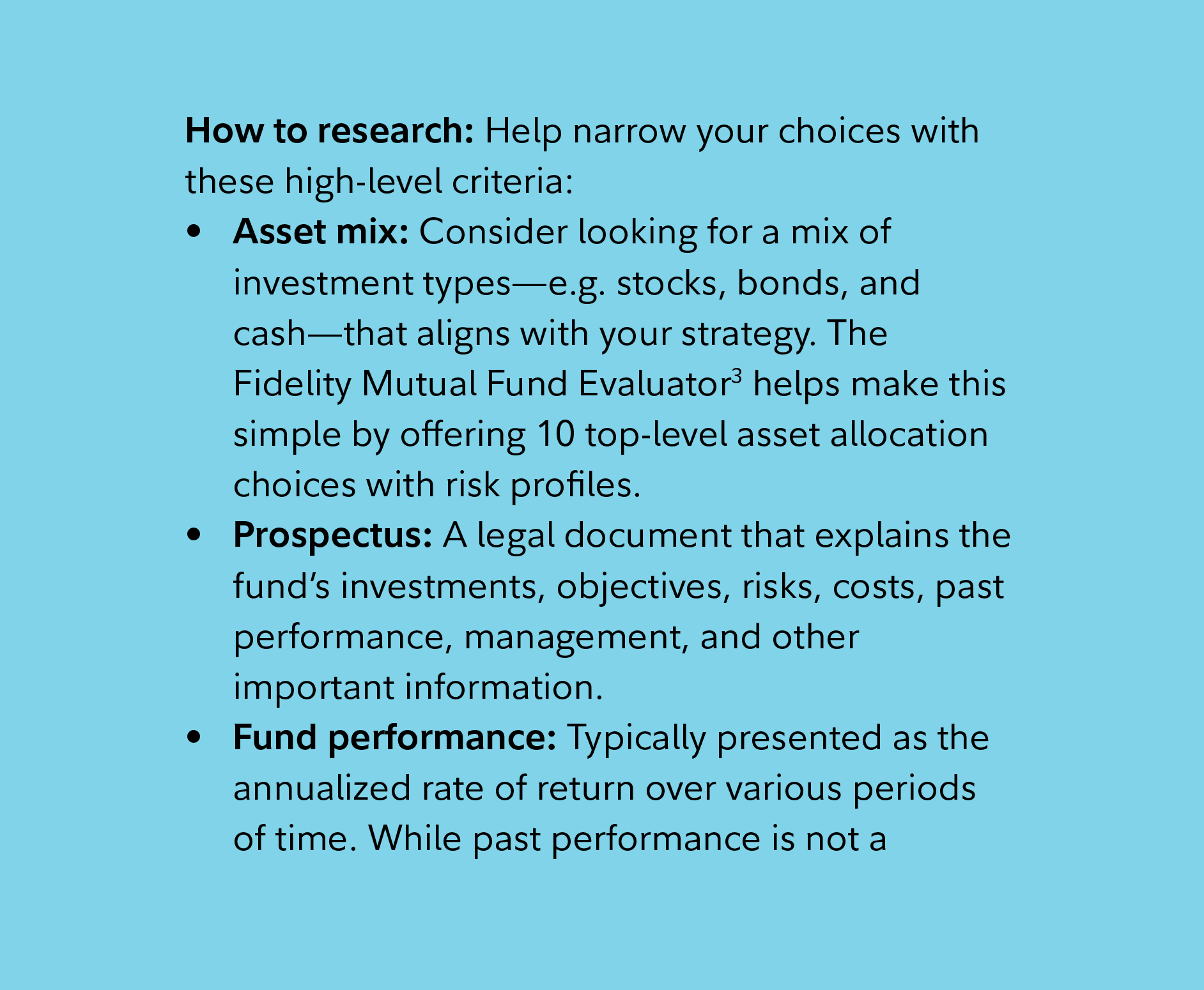 How to research: Help narrow your choices with these high-level criteria:    Asset mix: Consider looking for a mix of investment types—e.g. stocks, bonds, and cash—that aligns with your strategy. The Fidelity Mutual Fund Evaluator3 helps make this simple by offering 10 top-level asset allocation choices with risk profiles.  Prospectus: A legal document that explains the fund’s investments, objectives, risks, costs, past performance, management, and other important information.  Fund performance: Typically presented as the annualized rate of return over various periods of time. While past performance is not a